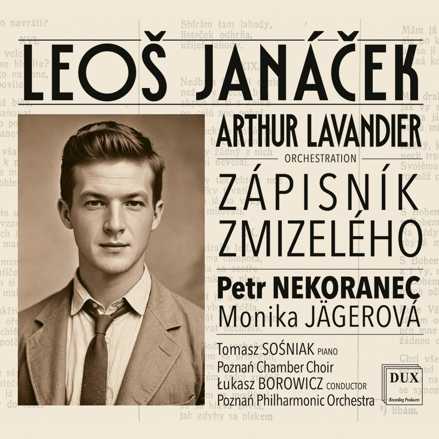 LEOS JANÁČEK  
ARTHUR LAVANDIER  
ORCHESTRATION  
ZÁPISNÍK ZMIZELEHO  
Petr NEKORANEC  
Monika JÁGEROVÁ  
Tomasz SOSNIAK PIANO  
Poznań Chamber Choir  
Łukasz BOROWICZ CONDUCTOR  
Poznań Philharmonic Orchestra  
Recording Producers  
DUX  
Jak se synem
