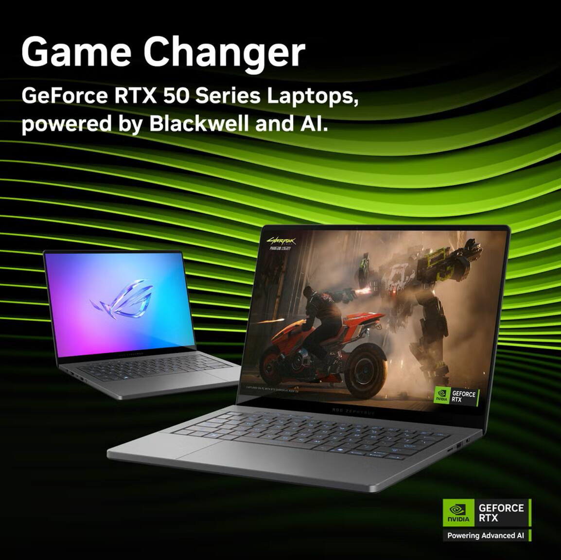 Game Changer  
GeForce RTX 50 Series Laptops, powered by Blackwell and AI.  

GEFORCE RTX  
Powering Advanced AI
