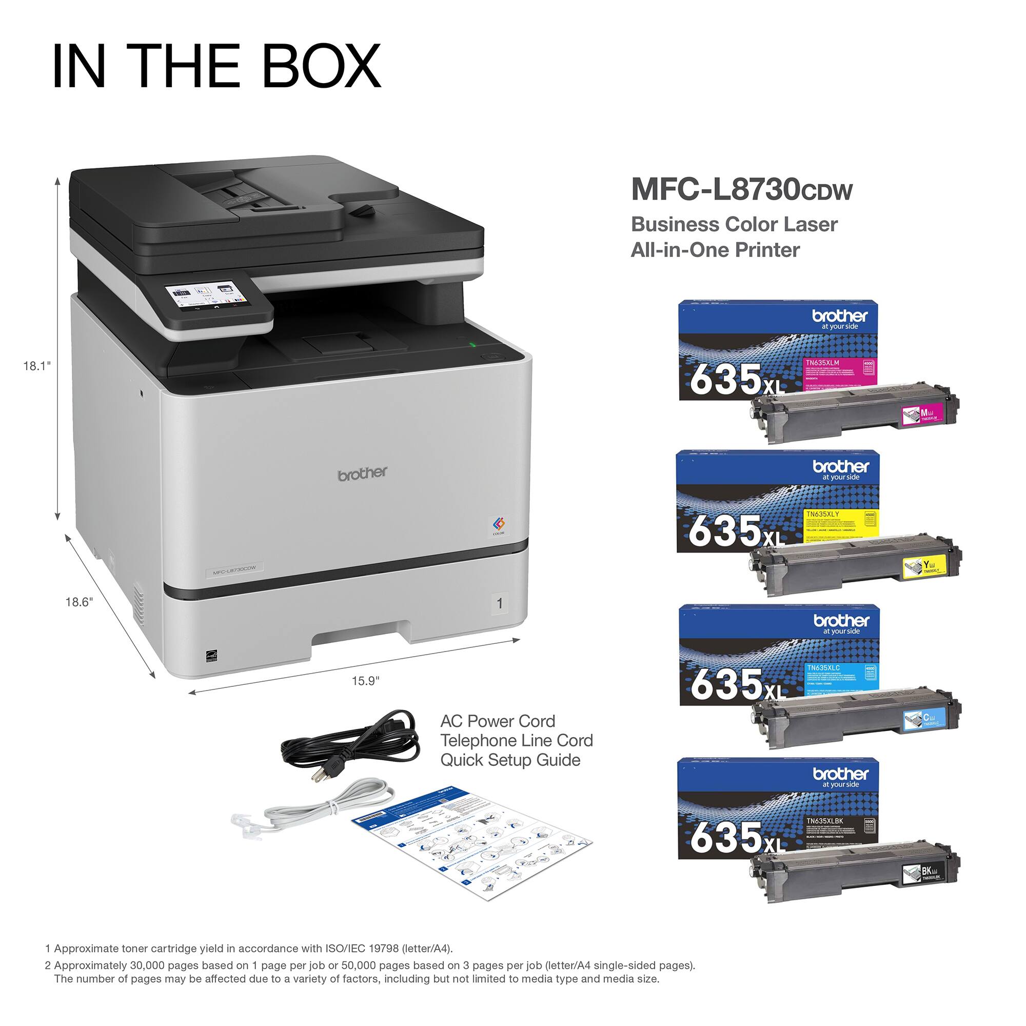 IN THE BOX

MFC-L8730CDW Business Color Laser All-in-One Printer

- 18.1" (height)
- 18.6" (width)
- 15.9" (depth)

- AC Power Cord
- Telephone Line Cord
- Quick Setup Guide

1. Approximate toner cartridge yield in accordance with ISO/IEC 19752 (letter/A4).
2. Approximately 30,000 pages based on 1 page per job or 50,000 pages based on 3 pages per job (letter/A4 single-sided pages).
   The number of pages may be affected due to a variety of factors, including but not limited to media type and media size.