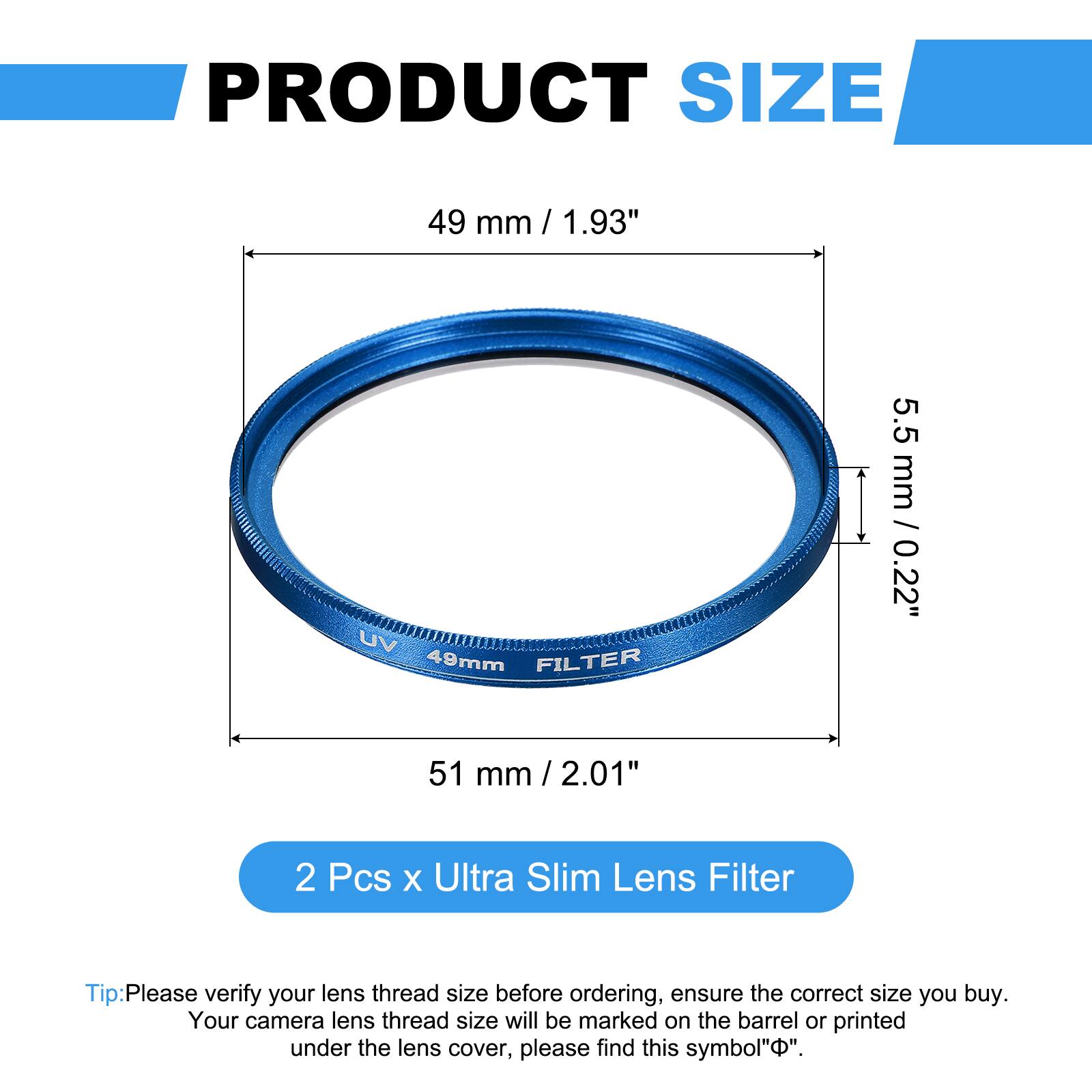 PRODUCT SIZE  
49 mm / 1.93"  
UV 49mm FILTER  
5.5 mm / 0.22"  
51 mm / 2.01"  

2 Pcs x Ultra Slim Lens Filter  

Tip: Please verify your lens thread size before ordering, ensure the correct size you buy. Your camera lens thread size will be marked on the barrel or printed under the lens cover, please find this symbol "⌀".