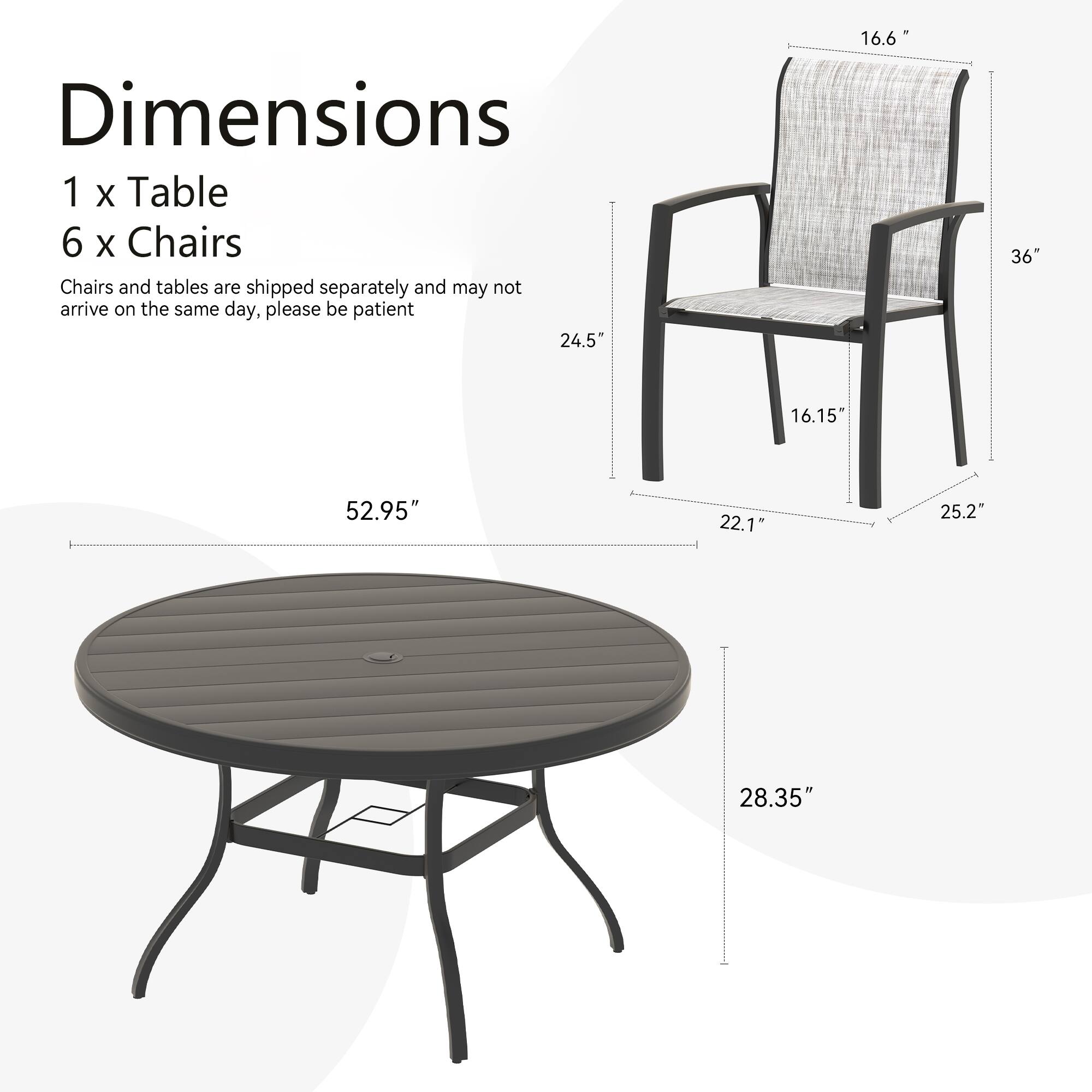 Dimensions  
1 x Table  
6 x Chairs  

Chairs and tables are shipped separately and may not arrive on the same day, please be patient  

Table:  
- Diameter: 52.95"  
- Height: 28.35"  

Chair:  
- Height: 36"  
- Width: 24.5"  
- Depth: 22.1"  
- Seat Height: 16.15"  
- Armrest Height: 16.6"  
- Armrest Width: 25.2"