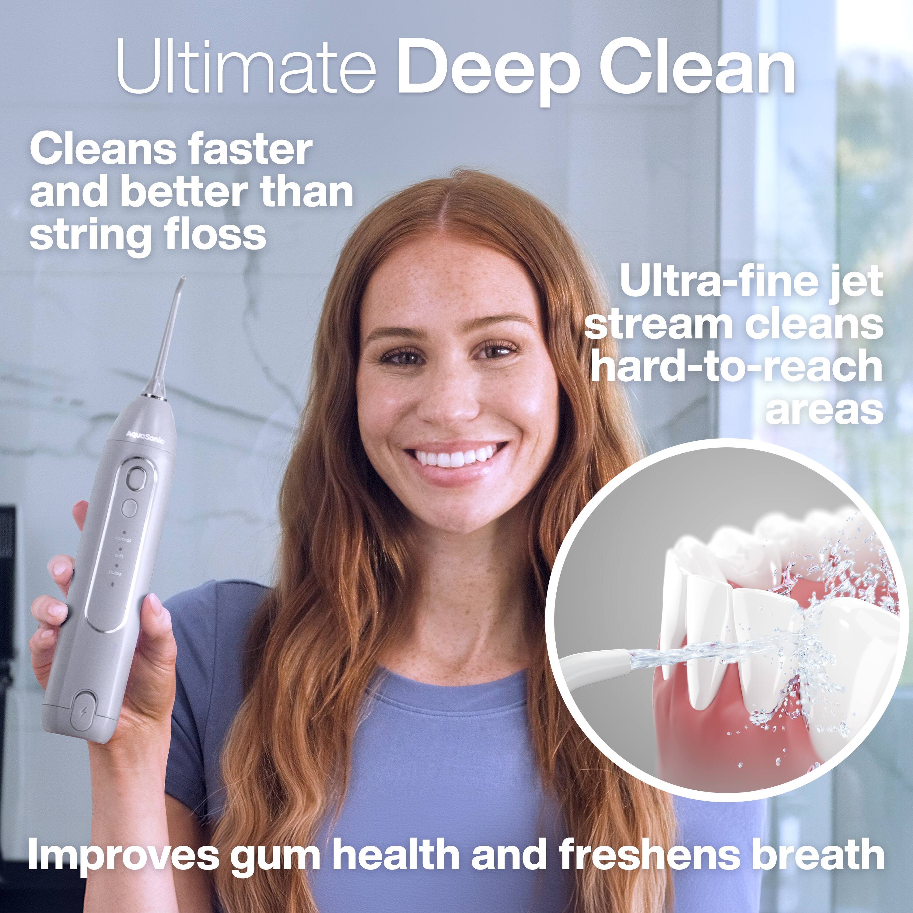 Ultimate Deep Clean  
Cleans faster and better than string floss  
Ultra-fine jet stream cleans hard-to-reach areas  
Improves gum health and freshens breath