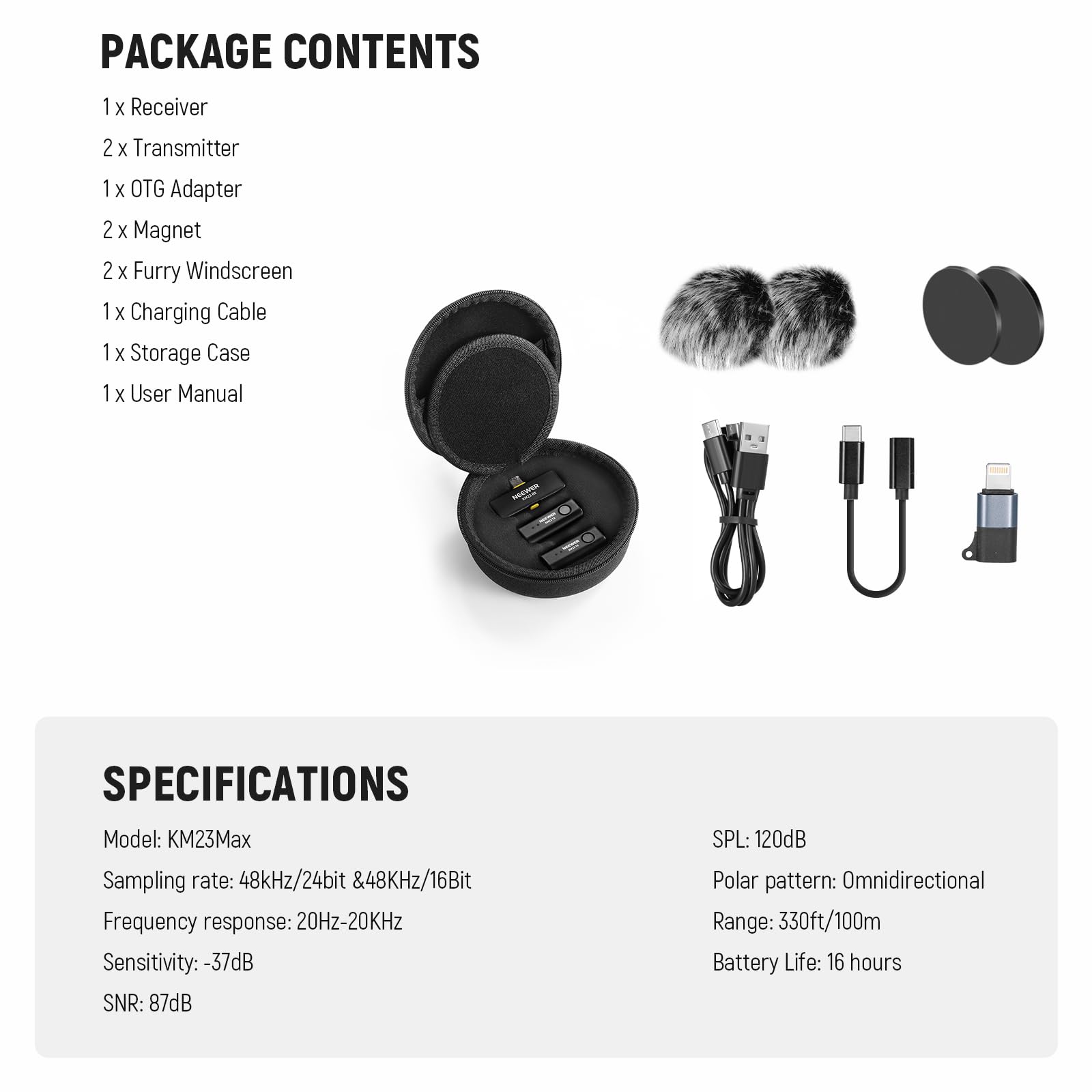PACKAGE CONTENTS  
1 x Receiver  
2 x Transmitter  
1 x OTG Adapter  
2 x Magnet  
2 x Furry Windscreen  
1 x Charging Cable  
1 x Storage Case  
1 x User Manual  

SPECIFICATIONS  
Model: KM23Max  
Sampling rate: 48kHz/24bit & 48kHz/16Bit  
Frequency response: 20Hz-20kHz  
Sensitivity: -37dB  
SNR: 87dB  
SPL: 120dB  
Polar pattern: Omnidirectional  
Range: 330ft/100m  
Battery Life: 16 hours