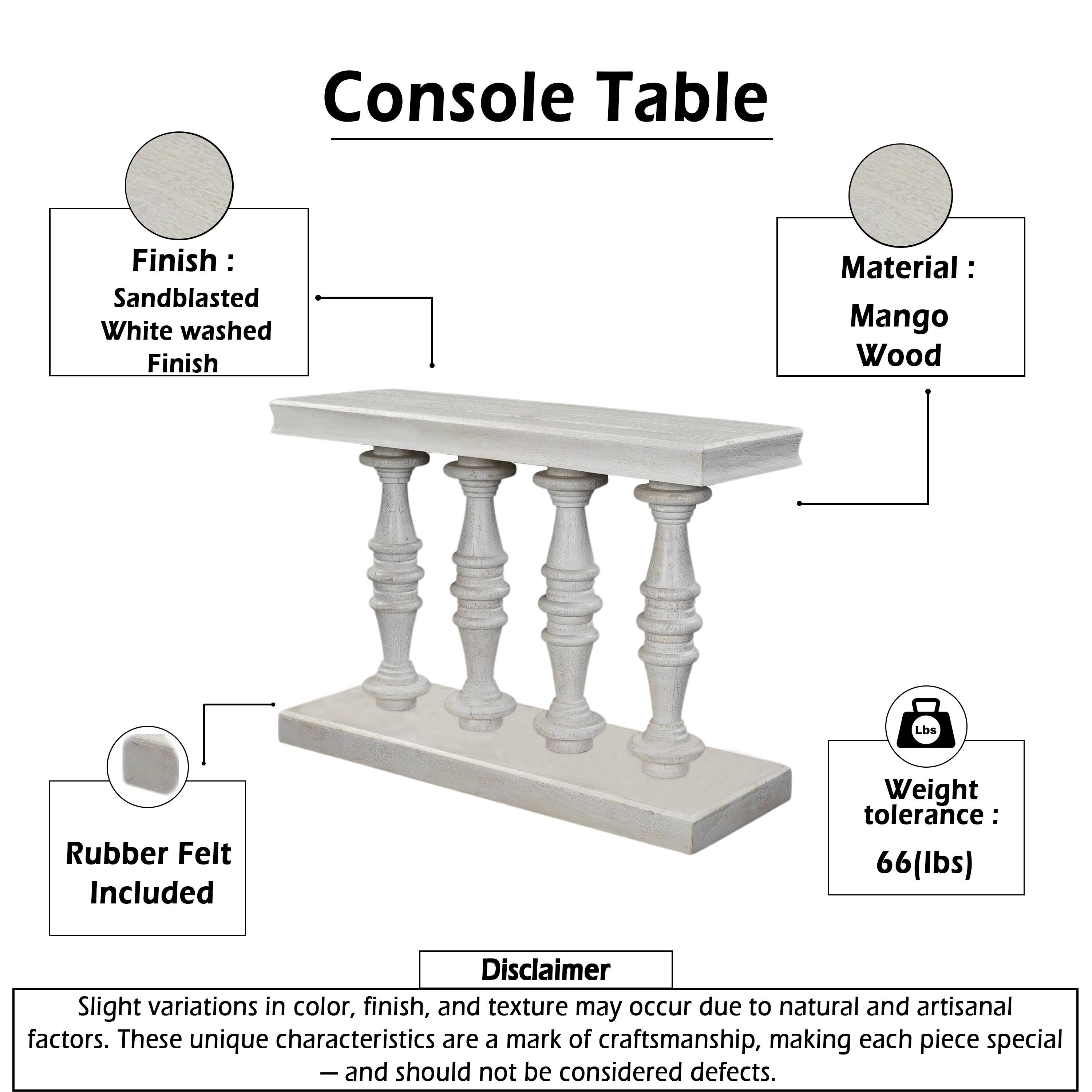 Console Table

Finish: Sandblasted White washed Finish  
Material: Mango Wood  
Rubber Felt Included  
Weight tolerance: 66 lbs  

Disclaimer:  
Slight variations in color, finish, and texture may occur due to natural and artisanal factors. These unique characteristics are a mark of craftsmanship, making each piece special — and should not be considered defects.