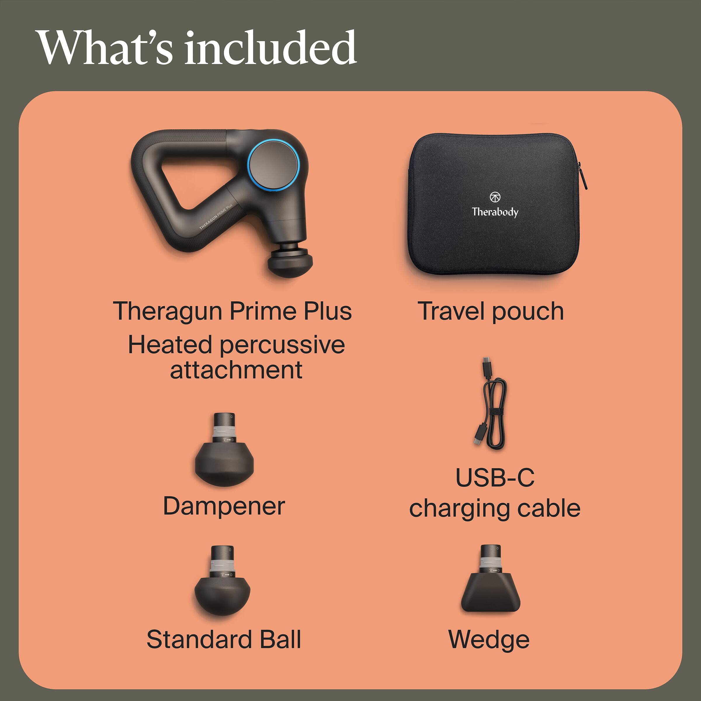 What's included

- Theragun Prime Plus
- Heated percussive attachment
- Travel pouch
- Dampener
- USB-C charging cable
- Standard Ball
- Wedge