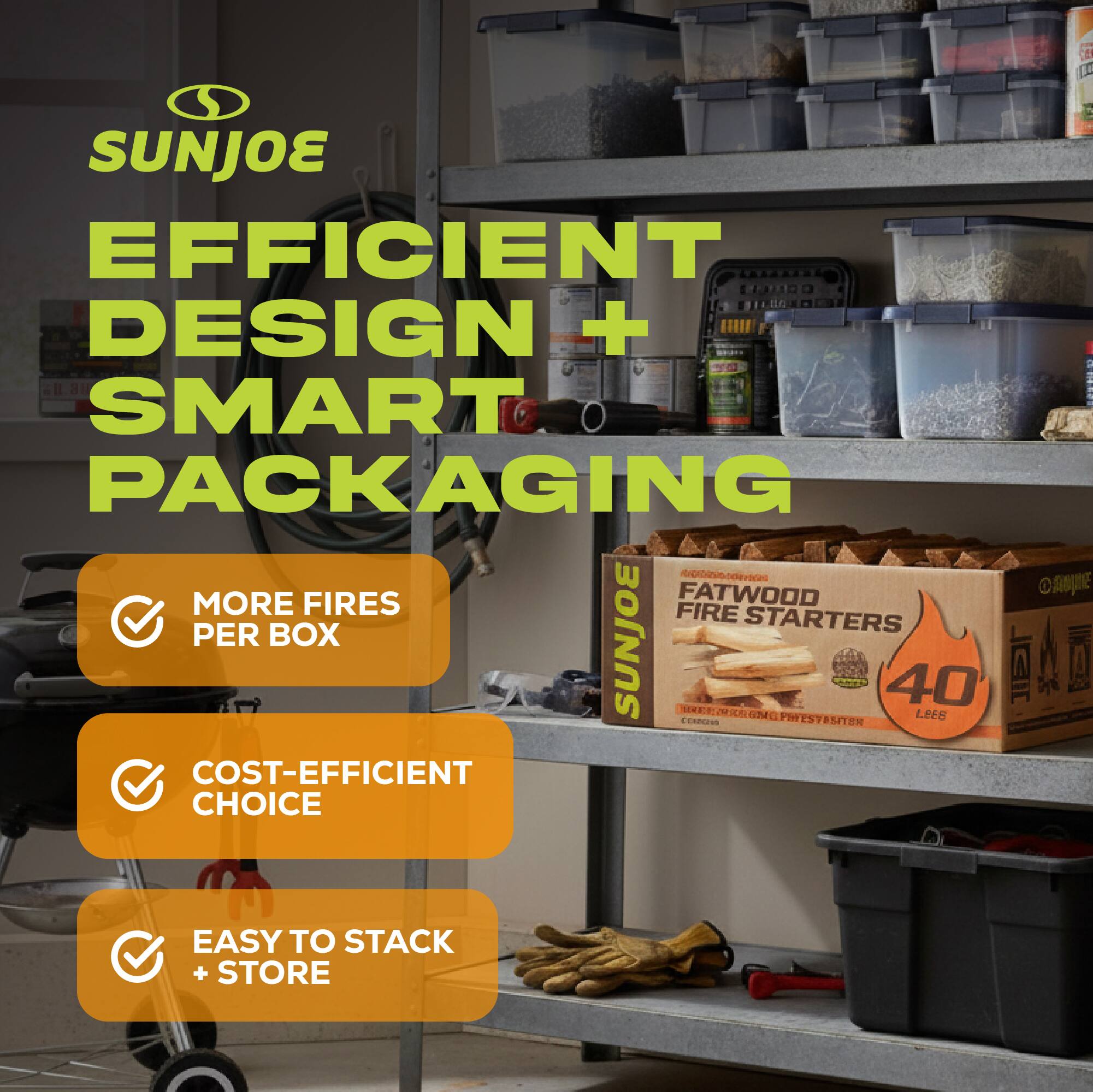 SUNJOE  
EFFICIENT DESIGN + SMART PACKAGING  

- MORE FIRES PER BOX  
- COST-EFFICIENT CHOICE  
- EASY TO STACK + STORE  

FATWOOD FIRE STARTERS  
40 LES
