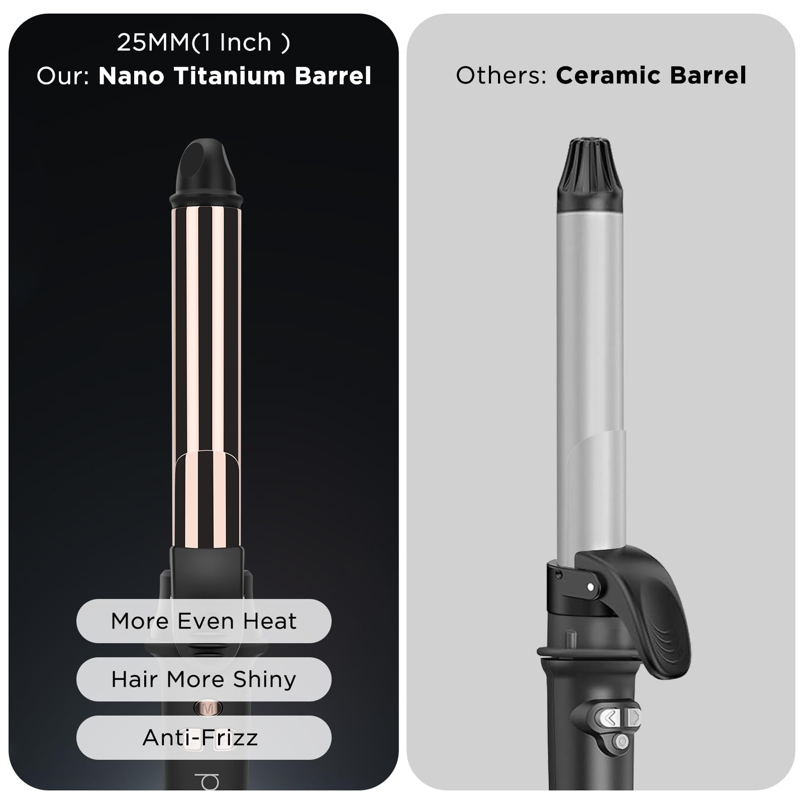 25MM(1 Inch)  
Our: Nano Titanium Barrel  
Others: Ceramic Barrel  

More Even Heat  
Hair More Shiny  
Anti-Frizz