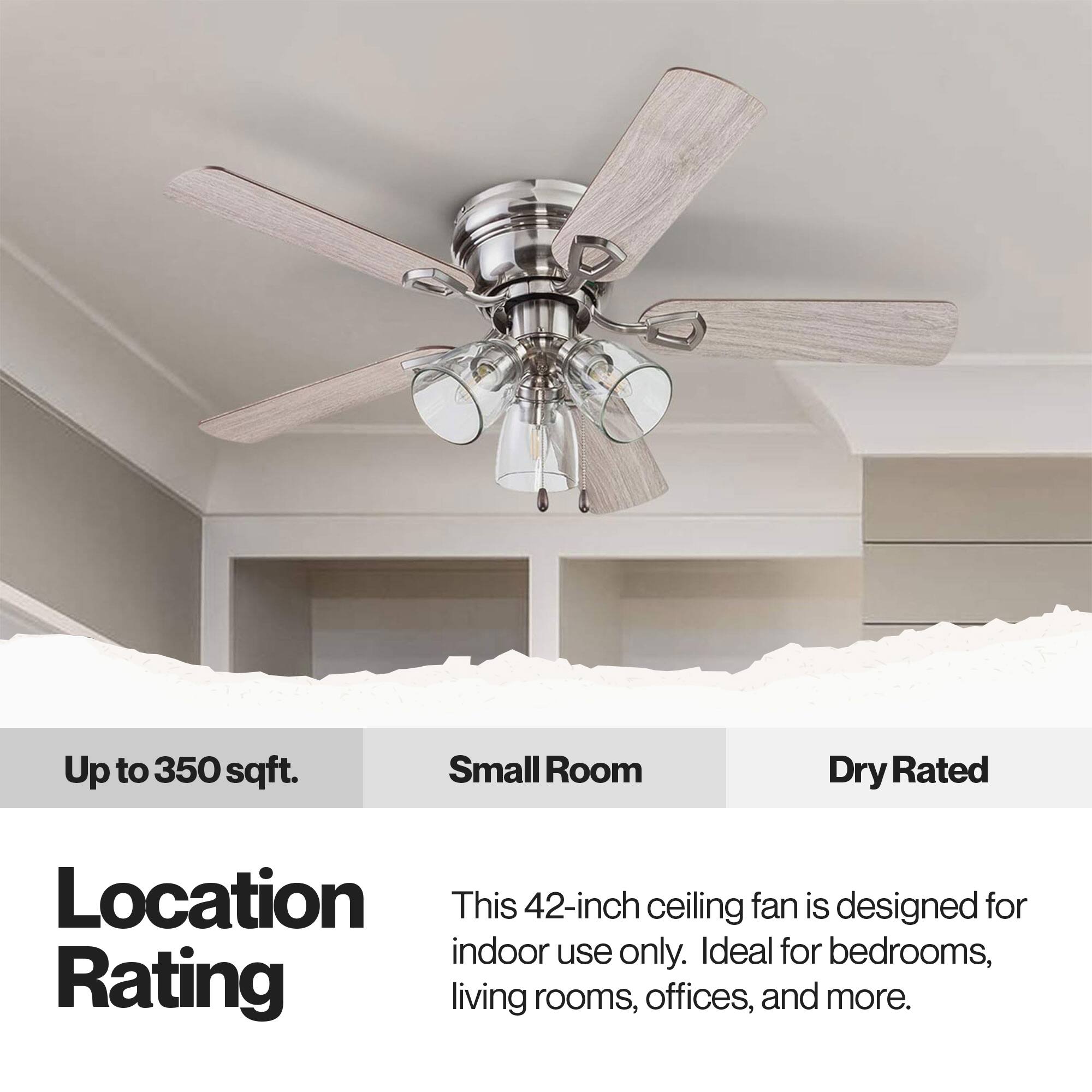 Up to 350 sqft. Small Room Dry Rated

Location Rating

This 42-inch ceiling fan is designed for indoor use only. Ideal for bedrooms, living rooms, offices, and more.