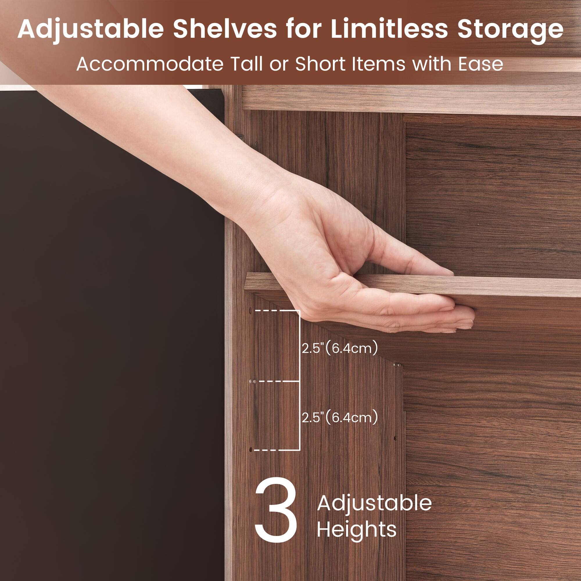 Adjustable Shelves for Limitless Storage Accommodate Tall or Short Items with Ease

2.5" (6.4cm) 2.5" (6.4cm)

3 Adjustable Heights