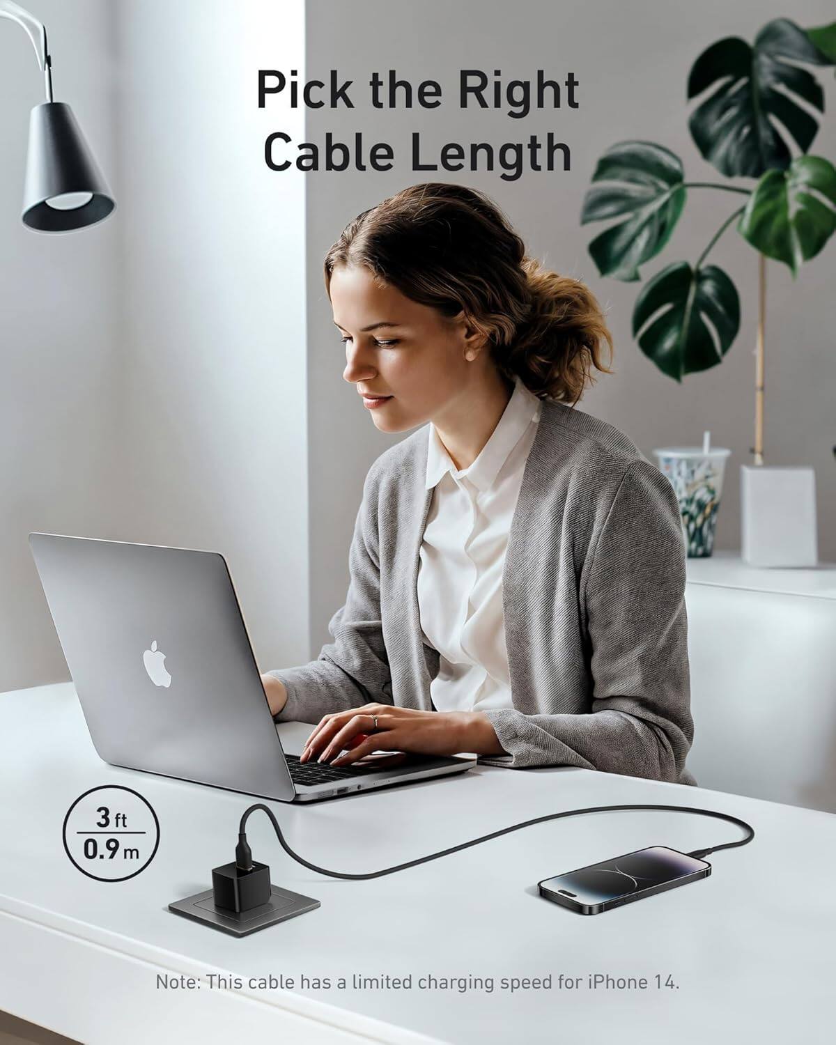 Pick the Right Cable Length

3 ft / 0.9 m

Note: This cable has a limited charging speed for iPhone 14.