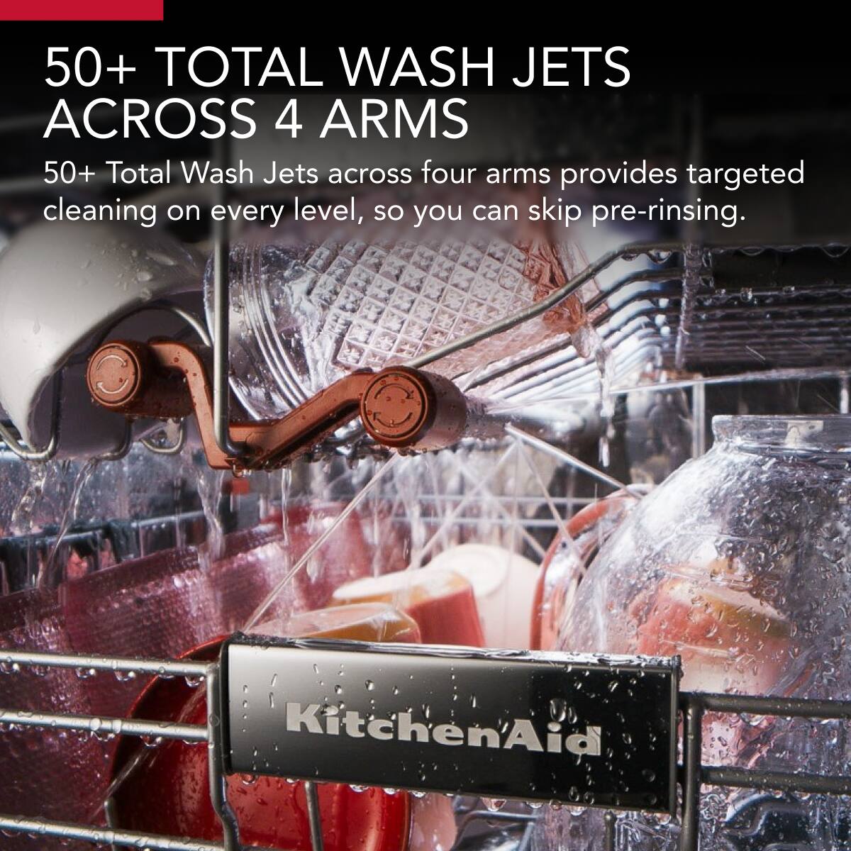 50+ TOTAL WASH JETS ACROSS 4 ARMS

50+ Total Wash Jets across four arms provides targeted cleaning on every level, so you can skip pre-rinsing.