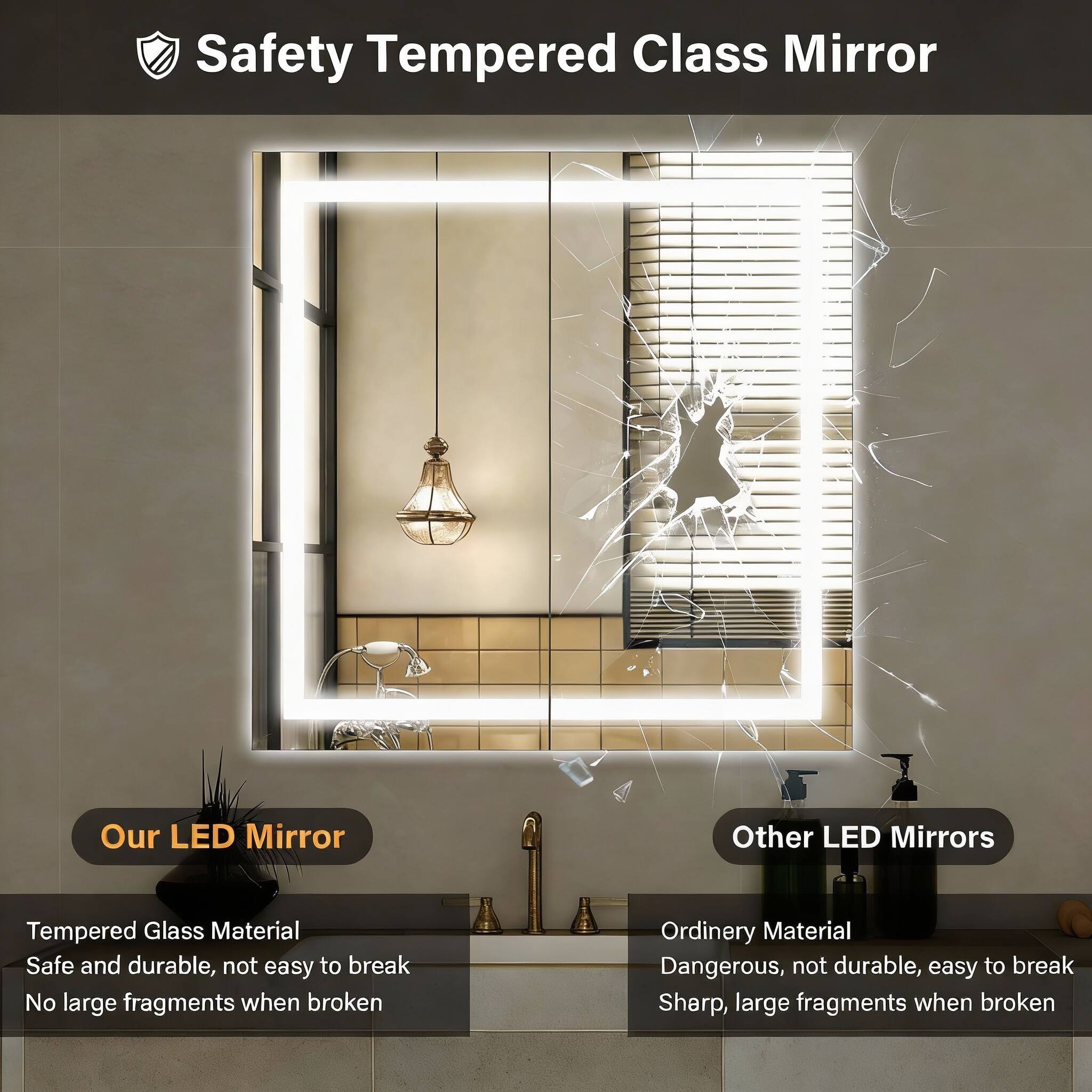 Safety Tempered Class Mirror

Our LED Mirror
- Tempered Glass Material
- Safe and durable, not easy to break
- No large fragments when broken

Other LED Mirrors
- Ordinary Material
- Dangerous, not durable, easy to break
- Sharp, large fragments when broken
