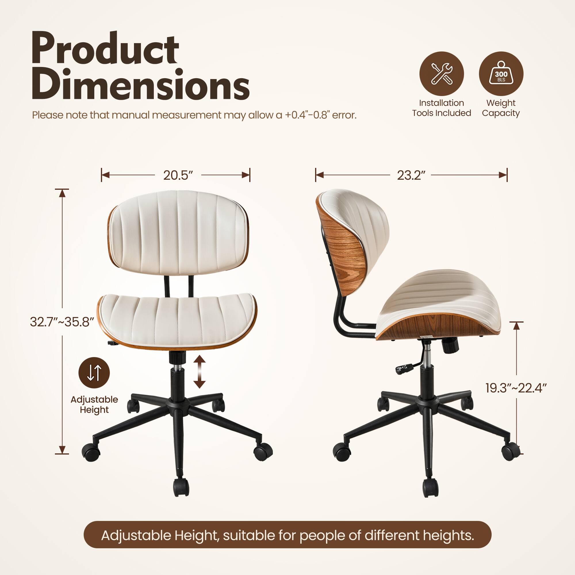 Product Dimensions  
Please note that manual measurement may allow a +0.4"-0.8" error.  

- Width: 20.5"  
- Depth: 23.2"  
- Height: 32.7"~35.8"  

Adjustable Height: 19.3"~22.4"  

Adjustable Height, suitable for people of different heights.  

Installation Tools Included  
Weight Capacity: 300 SC