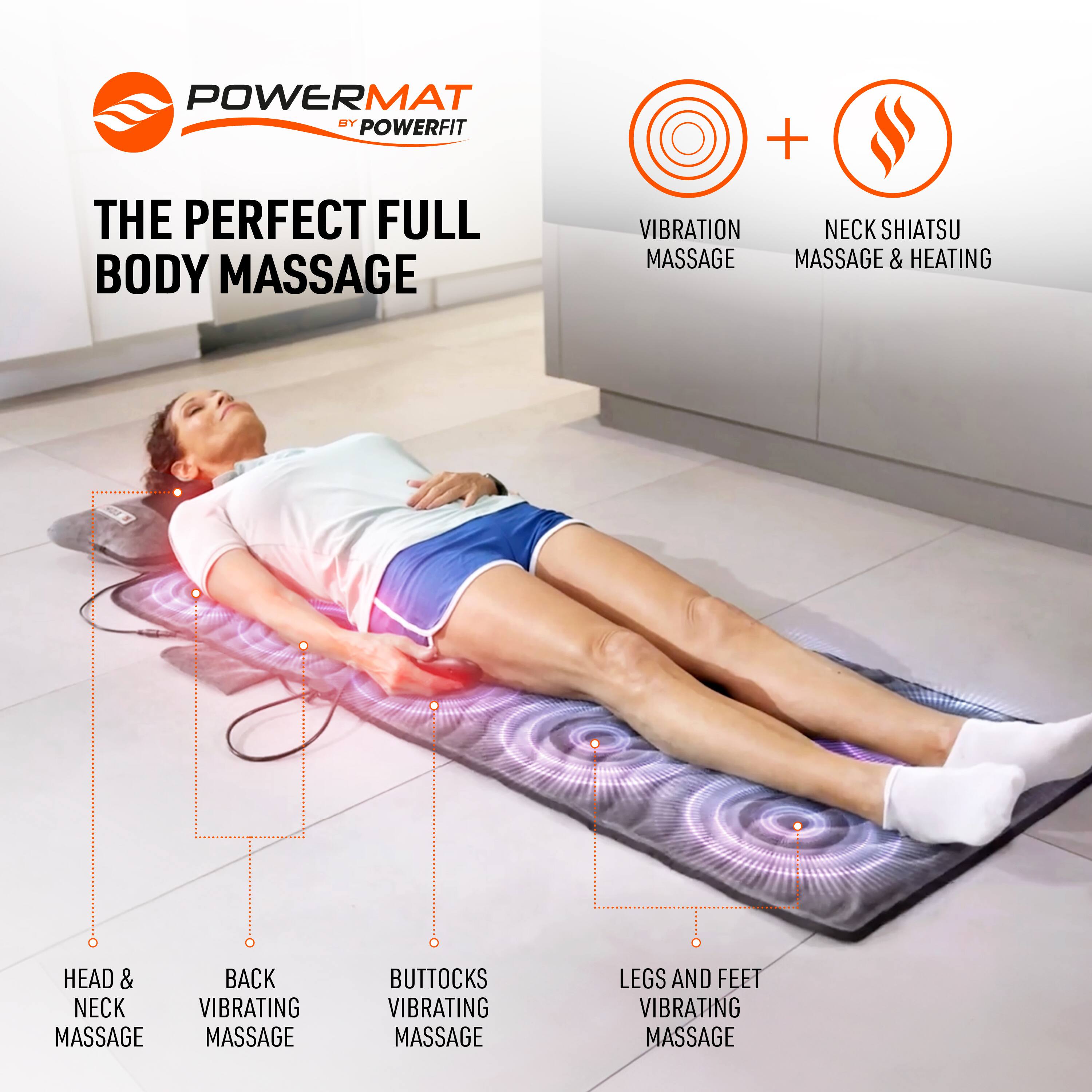 POWERMAT BY POWERFIT

THE PERFECT FULL BODY MASSAGE

+ VIBRATION MASSAGE
+ NECK SHIATSU MASSAGE & HEATING

HEAD & NECK MASSAGE
BACK VIBRATING MASSAGE
BUTTOCKS VIBRATING MASSAGE
LEGS AND FEET VIBRATING MASSAGE