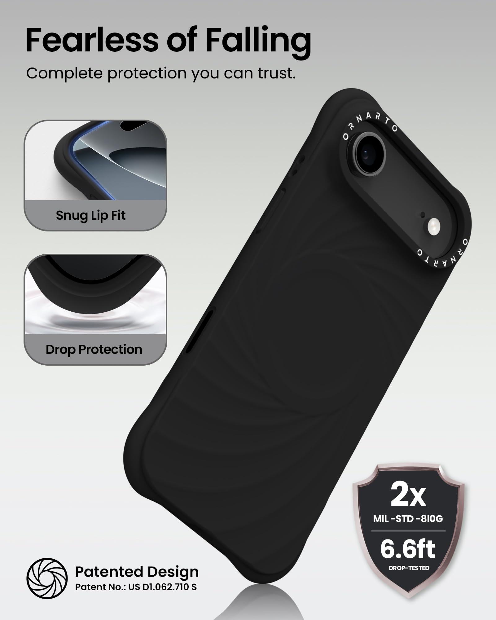 Fearless of Falling  
Complete protection you can trust.

Snug Lip Fit

Drop Protection

Patented Design  
Patent No.: US D1.062.710 S

2x  
MIL-STD-810G  
6.6ft  
DROP-TESTED