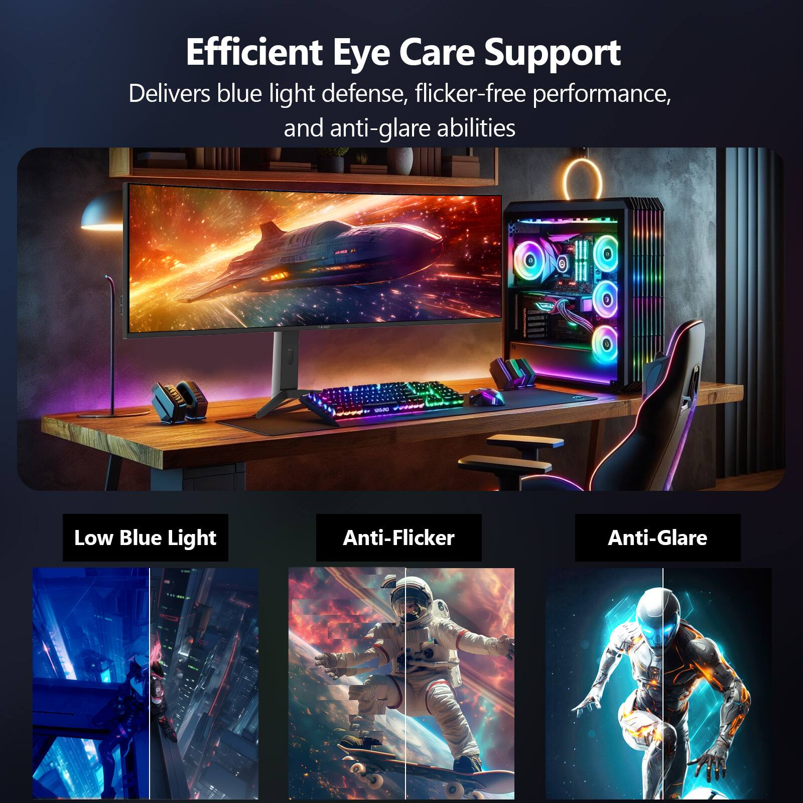 Efficient Eye Care Support  
Delivers blue light defense, flicker-free performance, and anti-glare abilities  

Low Blue Light  
Anti-Flicker  
Anti-Glare
