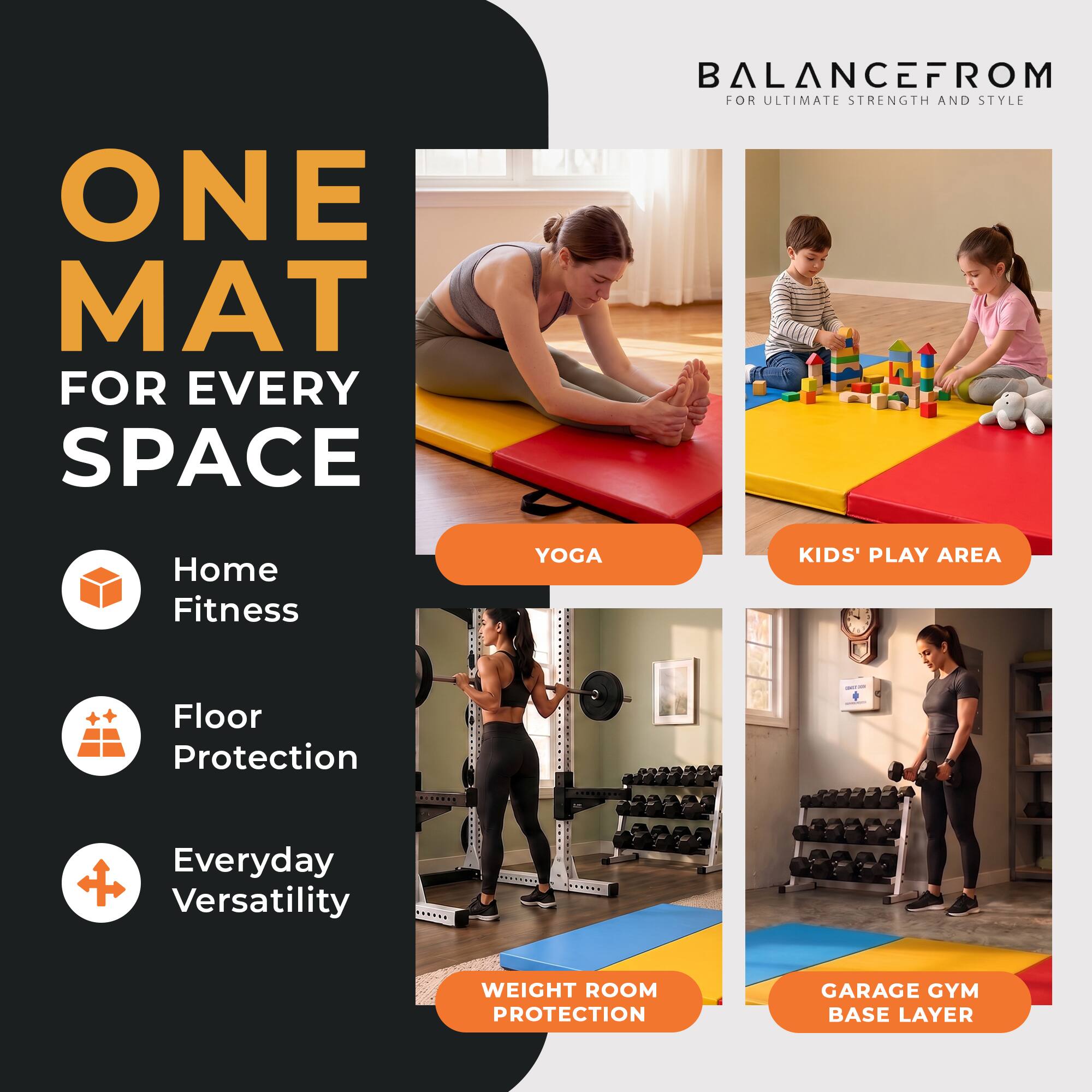 ONE MAT FOR EVERY SPACE

BALANCEFROM FOR ULTIMATE STRENGTH AND STYLE

Home Fitness
YOGA
KIDS' PLAY AREA
Floor Protection
Everyday Versatility
WEIGHT ROOM PROTECTION
GARAGE GYM BASE LAYER