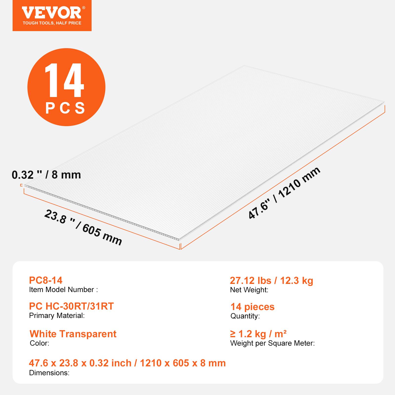 VEVOR TOUGH TOOLS, HALF PRICE

14 PCS

0.32" / 8 mm

23.8" / 605 mm

47.6" / 1210 mm

Item Model Number: PC8-14

Primary Material: PC HC-30RT/31RT

Color: White Transparent

Quantity: 14 pieces

Net Weight: 27.12 lbs / 12.3 kg

Weight per Square Meter: ≥ 1.2 kg / m²

Dimensions: 47.6 x 23.8 x 0.32 inch / 1210 x 605 x 8 mm