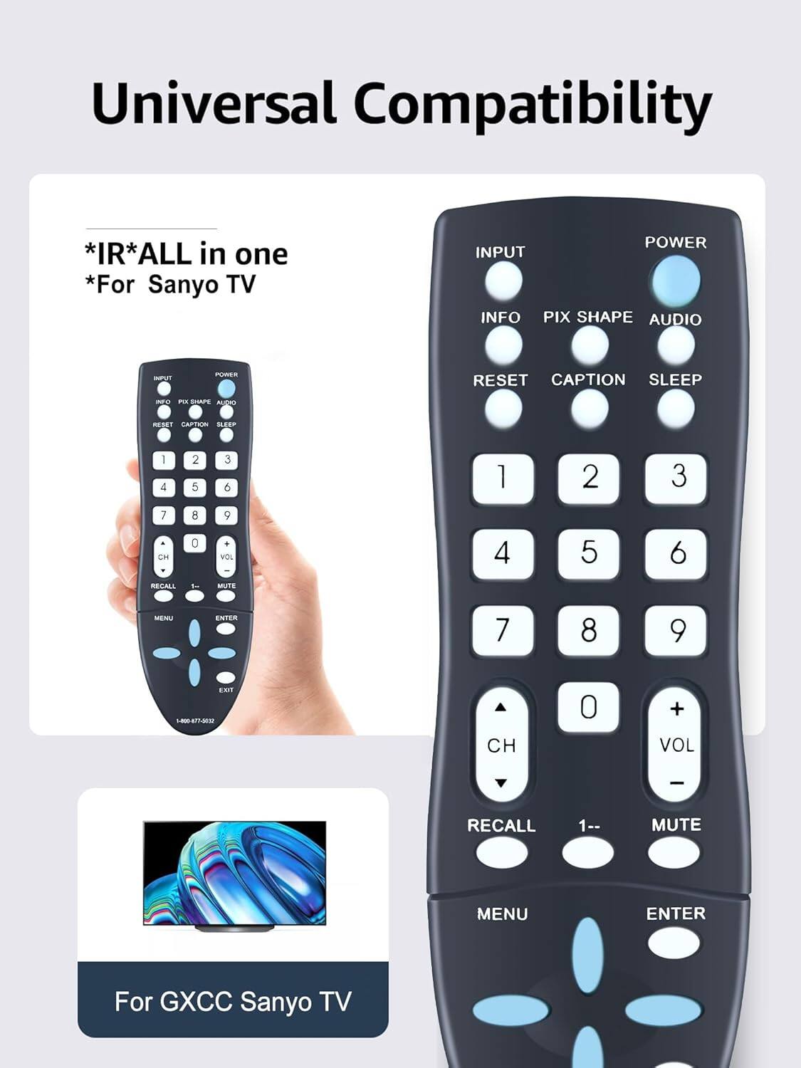 Universal Compatibility

*IR*ALL in one
*For Sanyo TV

POWER INPUT INFO PIX SHAPE AUDIO RESET CAPTION SLEEP

1 2 3 4 5 6 7 8 9 CH 0 + VOL - RECALL 1 MUTE MENU ENTER

For GXCC Sanyo TV