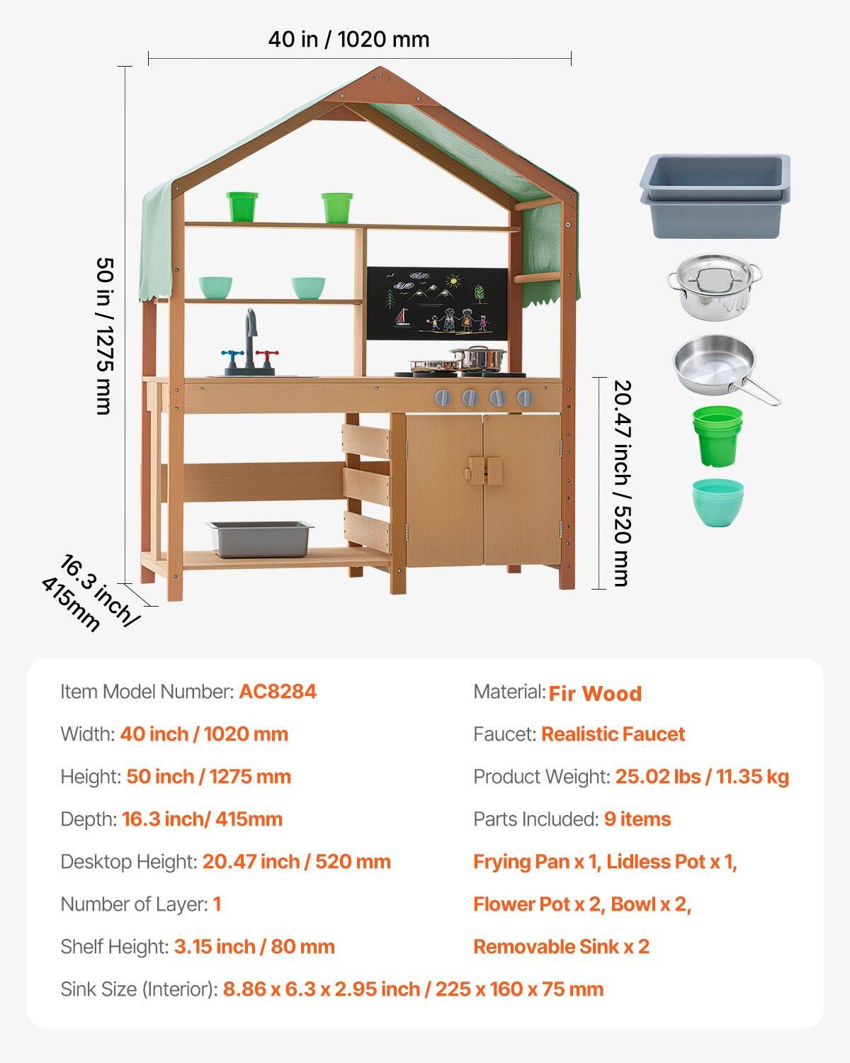 Item Model Number: AC8284

Material: Fir Wood

Width: 40 inch / 1020 mm

Height: 50 inch / 1275 mm

Depth: 16.3 inch / 415 mm

Desktop Height: 20.47 inch / 520 mm

Number of Layer: 1

Shelf Height: 3.15 inch / 80 mm

Sink Size (Interior): 8.86 x 6.3 x 2.95 inch / 225 x 160 x 75 mm

Faucet: Realistic Faucet

Product Weight: 25.02 lbs / 11.35 kg

Parts Included: 9 items
- Frying Pan x 1
- Lidless Pot x 1
- Flower Pot x 2
- Bowl x 2
- Removable Sink x 2
