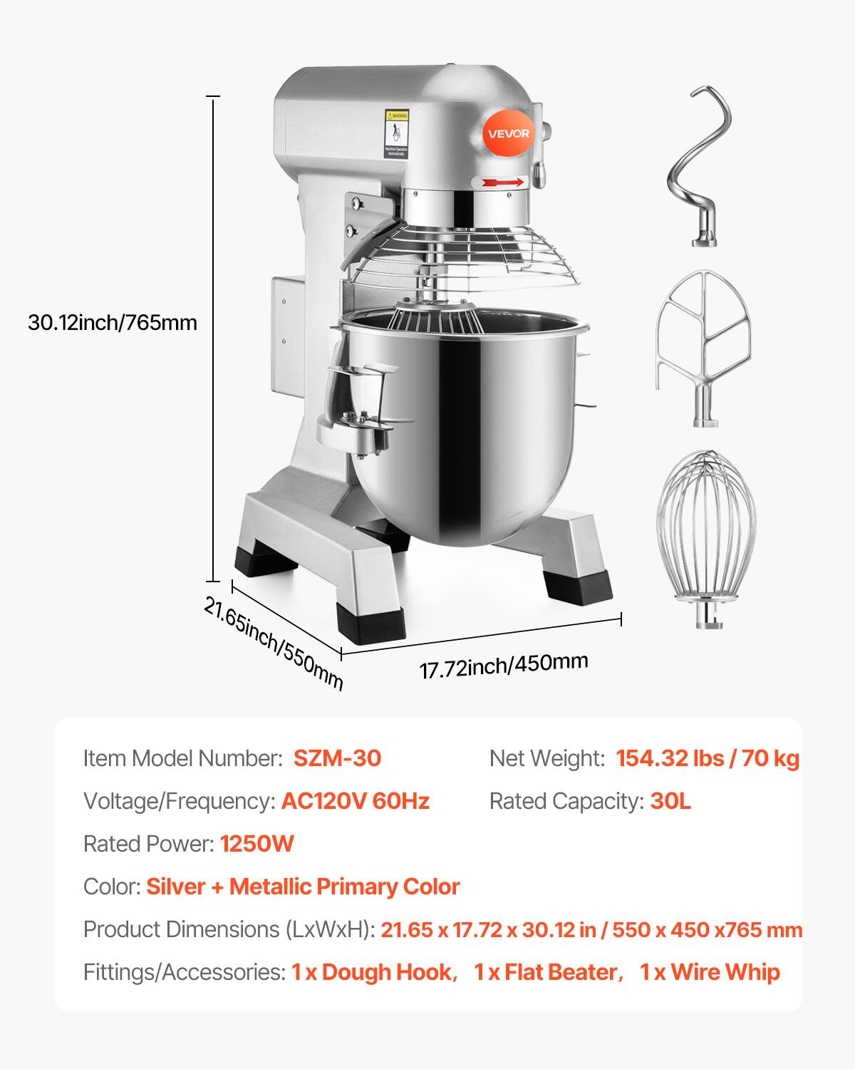 WANG  
VEVOR  
30.12inch/765mm  
21.65inch/550mm  
17.72inch/450mm  
Item Model Number: SZM-30  
Net Weight: 154.32 lbs / 70 kg  
Voltage/Frequency: AC120V 60Hz  
Rated Capacity: 30L  
Rated Power: 1250W  
Color: Silver + Metallic Primary Color  
Product Dimensions (LxWxH): 21.65 x 17.72 x 30.12 in / 550 x 450 x 765 mm  
Fittings/Accessories: 1x Dough Hook, 1x Flat Beater, 1x Wire Whip