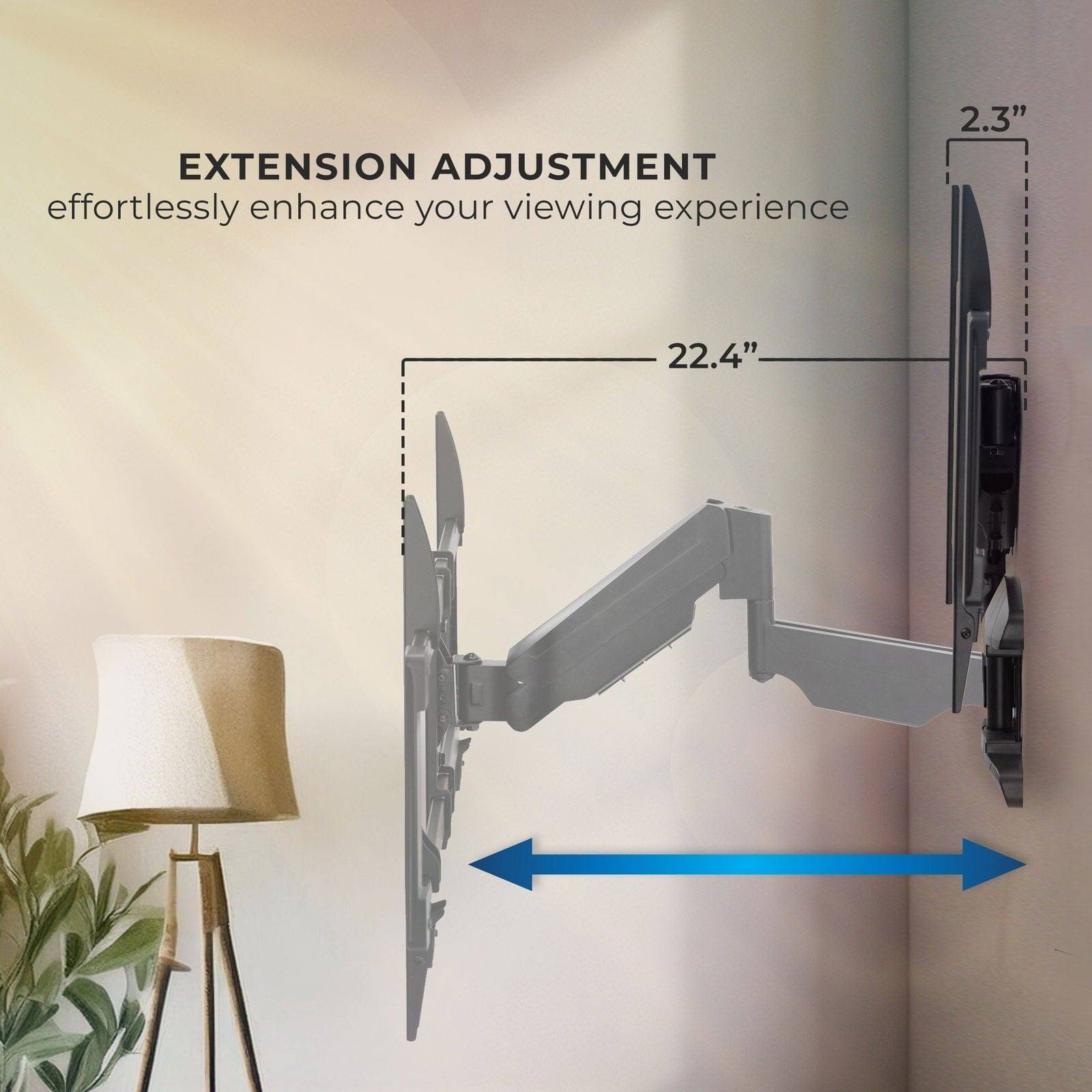 EXTENSION ADJUSTMENT  
effortlessly enhance your viewing experience  

2.3"  
22.4"