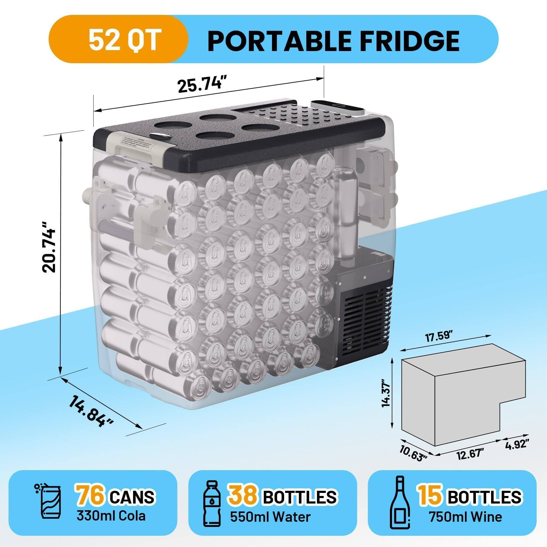 52 QT PORTABLE FRIDGE

- 25.74" (Width)
- 20.74" (Height)
- 14.84" (Depth)

- 76 CANS 330ml Cola
- 38 BOTTLES 550ml Water
- 15 BOTTLES 750ml Wine

- 17.59" (Width)
- 14.37" (Height)
- 12.67" (Depth)
- 4.92" (Width)
- 10.63" (Height)