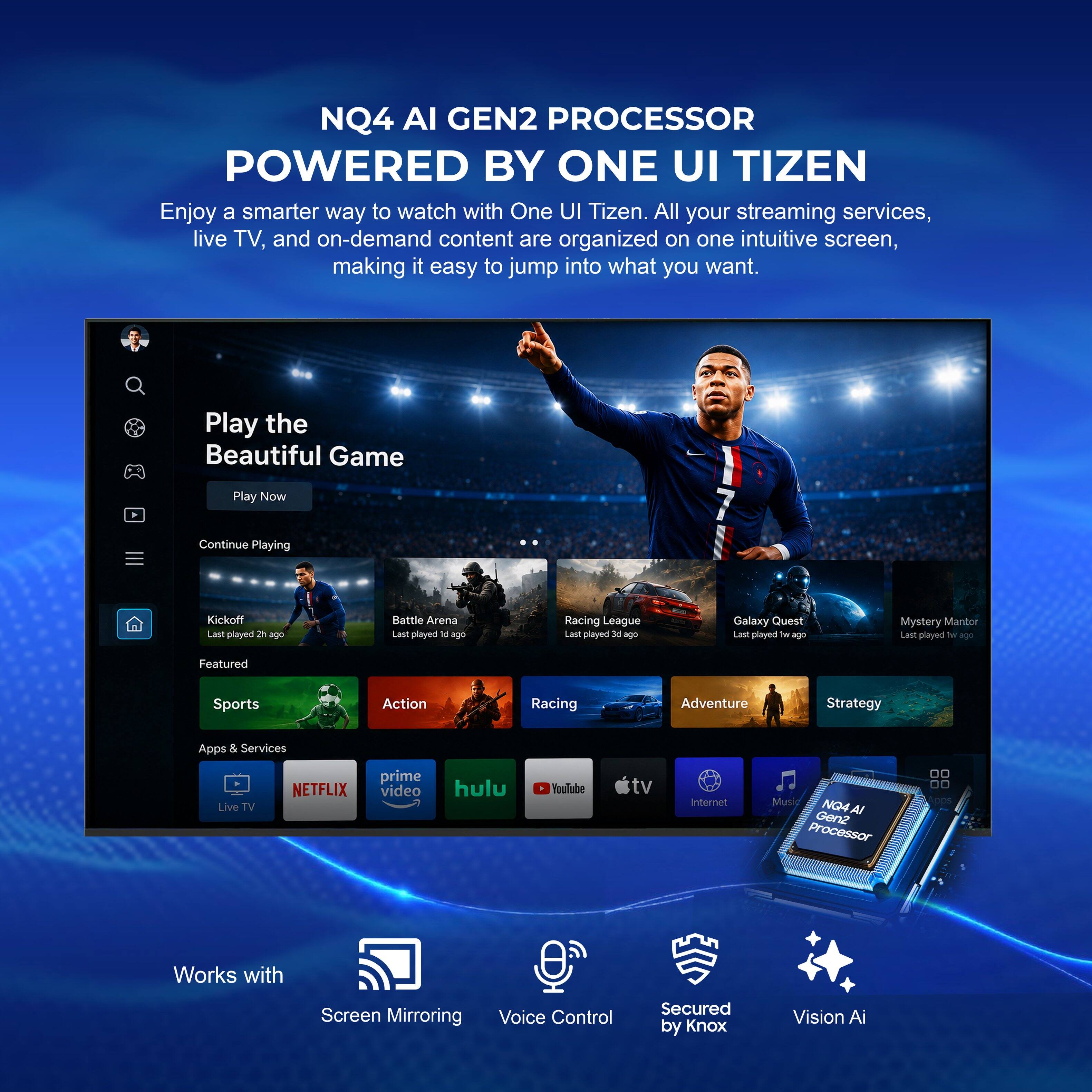 NQ4 AI GEN2 PROCESSOR POWERED BY ONE UI TIZEN

Enjoy a smarter way to watch with One UI Tizen. All your streaming services, live TV, and on-demand content are organized on one intuitive screen, making it easy to jump into what you want.

Play the Beautiful Game
Play Now
Continue Playing

Kickoff - Last played 2h ago
Battle Arena - Last played 5h ago
Racing League - Last played 3h ago
Galaxy Quest - Last played 2h ago
Mystery Mantor - Last played 2h ago

Featured
Sports
Action
Racing
Adventure
Strategy

Apps & Services
Live TV
NETFLIX
prime video
hulu
YouTube tv
Internet
Music

NQ4 AI GEN2 Processor
Works with Screen Mirroring
Voice Control
Secured by Knox
Vision AI