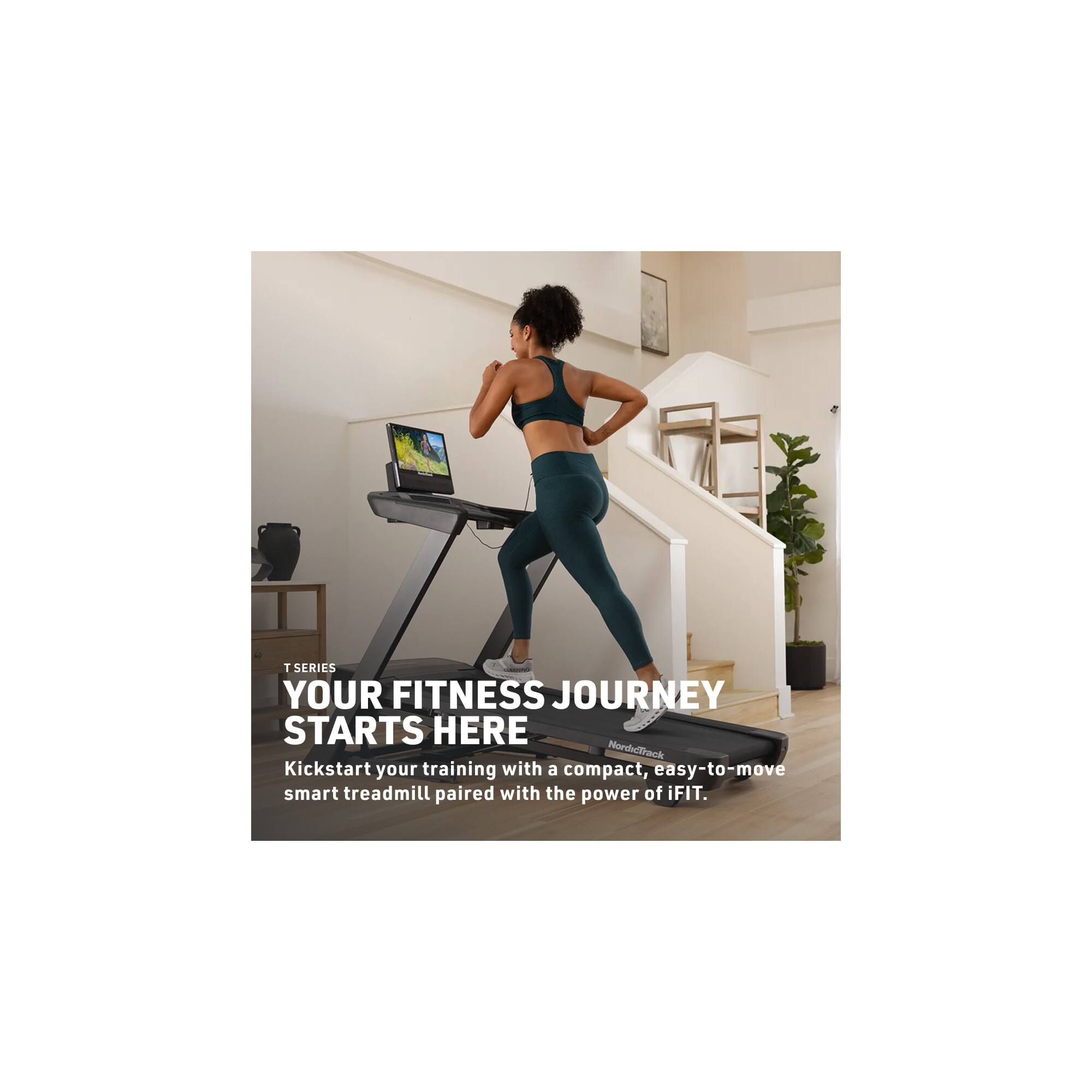 T SERIES  
YOUR FITNESS JOURNEY STARTS HERE  
Kickstart your training with a compact, easy-to-move smart treadmill paired with the power of iFIT.