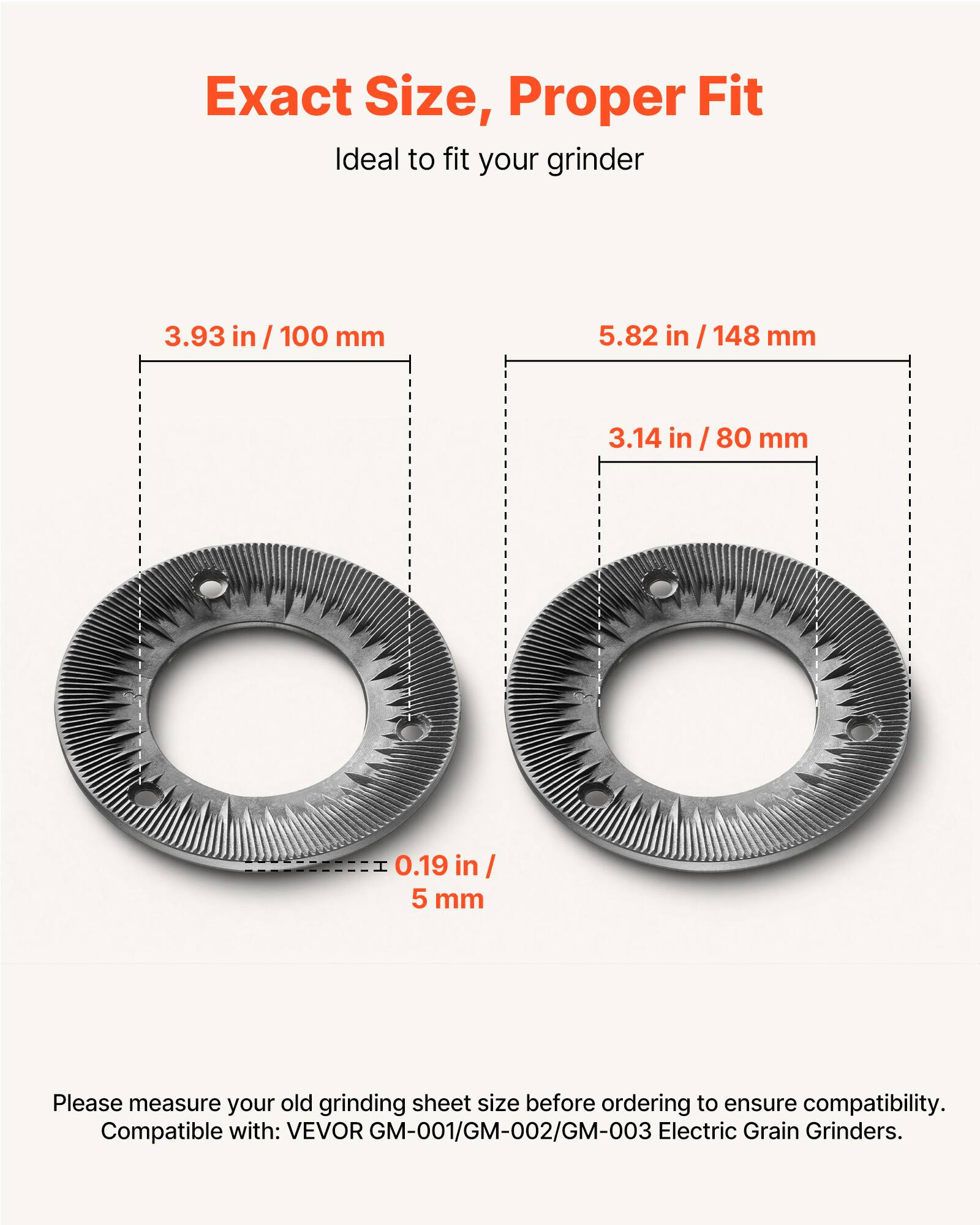 Exact Size, Proper Fit  
Ideal to fit your grinder  

3.93 in / 100 mm  
5.82 in / 148 mm  
3.14 in / 80 mm  
0.19 in / 5 mm  

Please measure your old grinding sheet size before ordering to ensure compatibility.  
Compatible with: VEVOR GM-001/GM-002/GM-003 Electric Grain Grinders.