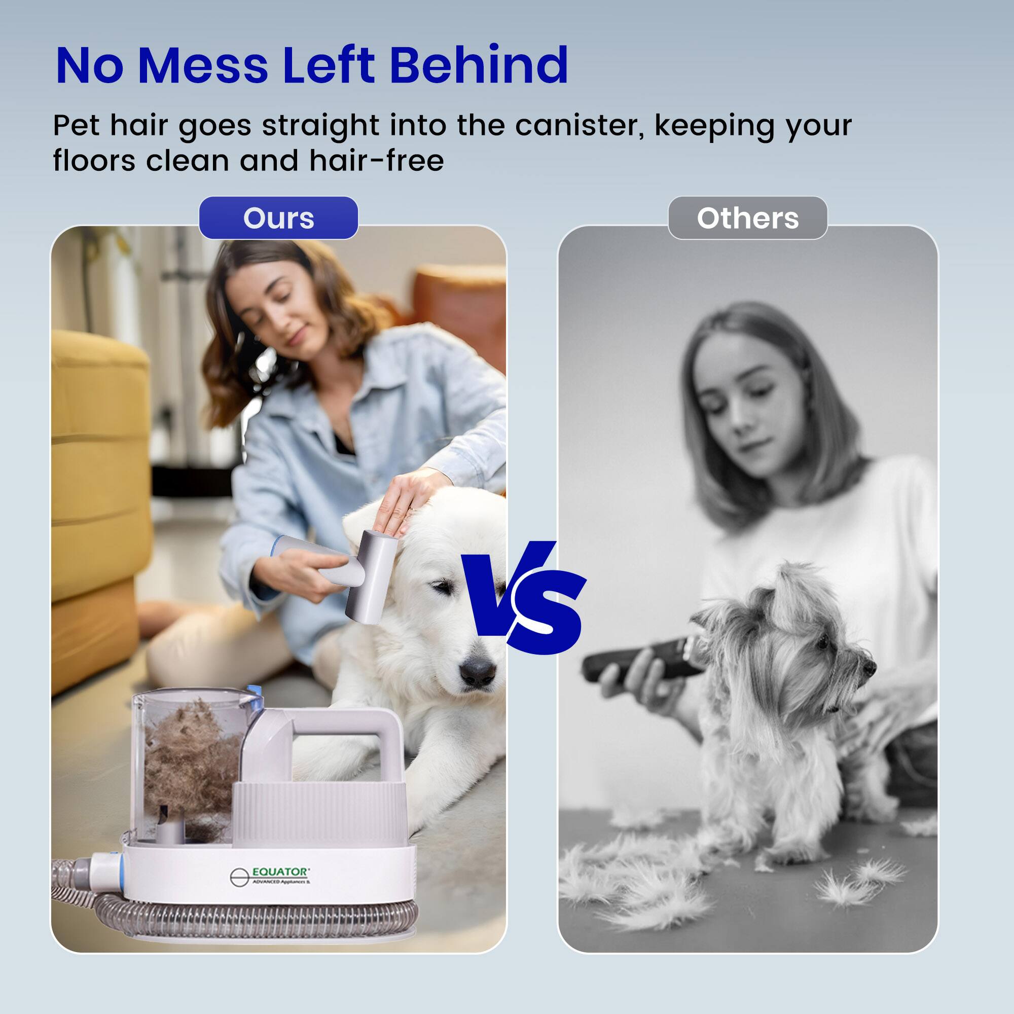 No Mess Left Behind  
Pet hair goes straight into the canister, keeping your floors clean and hair-free  

Ours  
Others  

EQUATOR