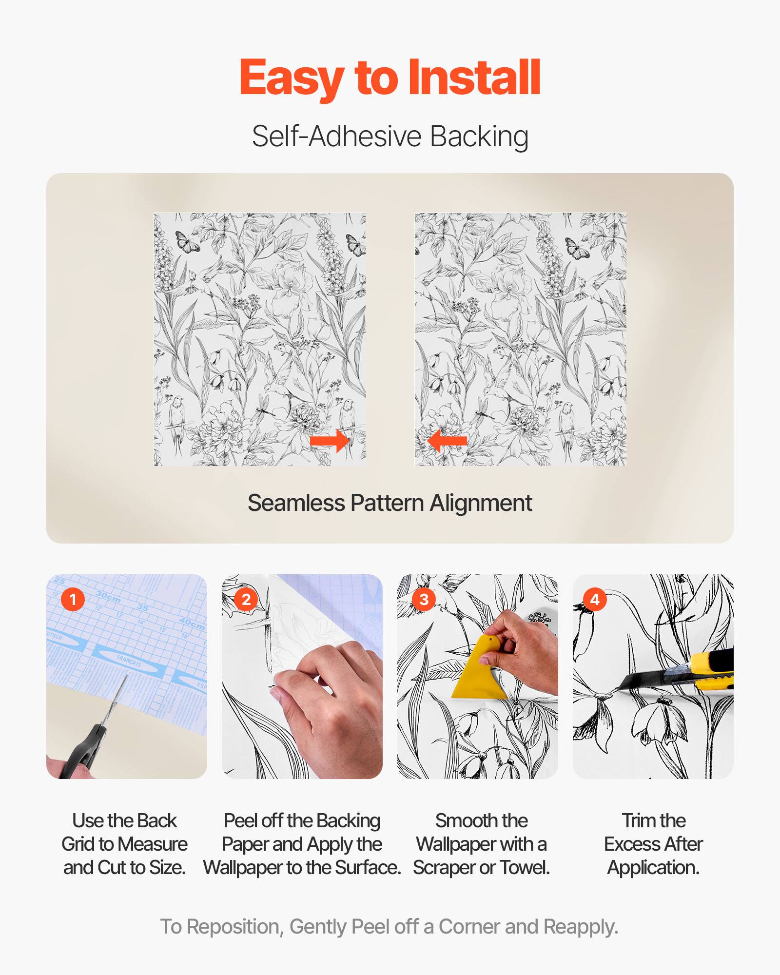 Easy to Install  
Self-Adhesive Backing  

Seamless Pattern Alignment  

1. Use the Back Grid to Measure and Cut to Size.  
2. Peel off the Backing Paper and Apply the Wallpaper to the Surface.  
3. Smooth the Wallpaper with a Scraper or Towel.  
4. Trim the Excess After Application.  

To Reposition, Gently Peel off a Corner and Reapply.
