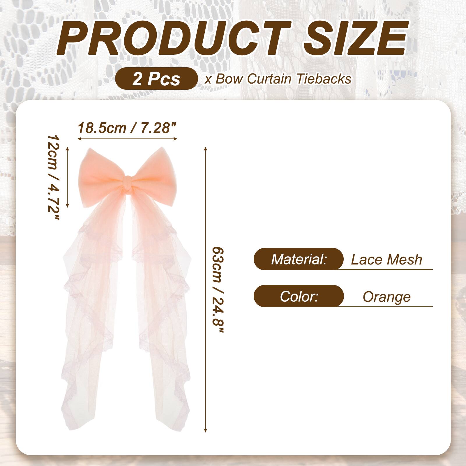 PRODUCT SIZE  
2 Pcs x Bow Curtain Tiebacks  
18.5cm / 7.28"  
12cm / 4.72"  
63cm / 24.8"  
Material: Lace Mesh  
Color: Orange
