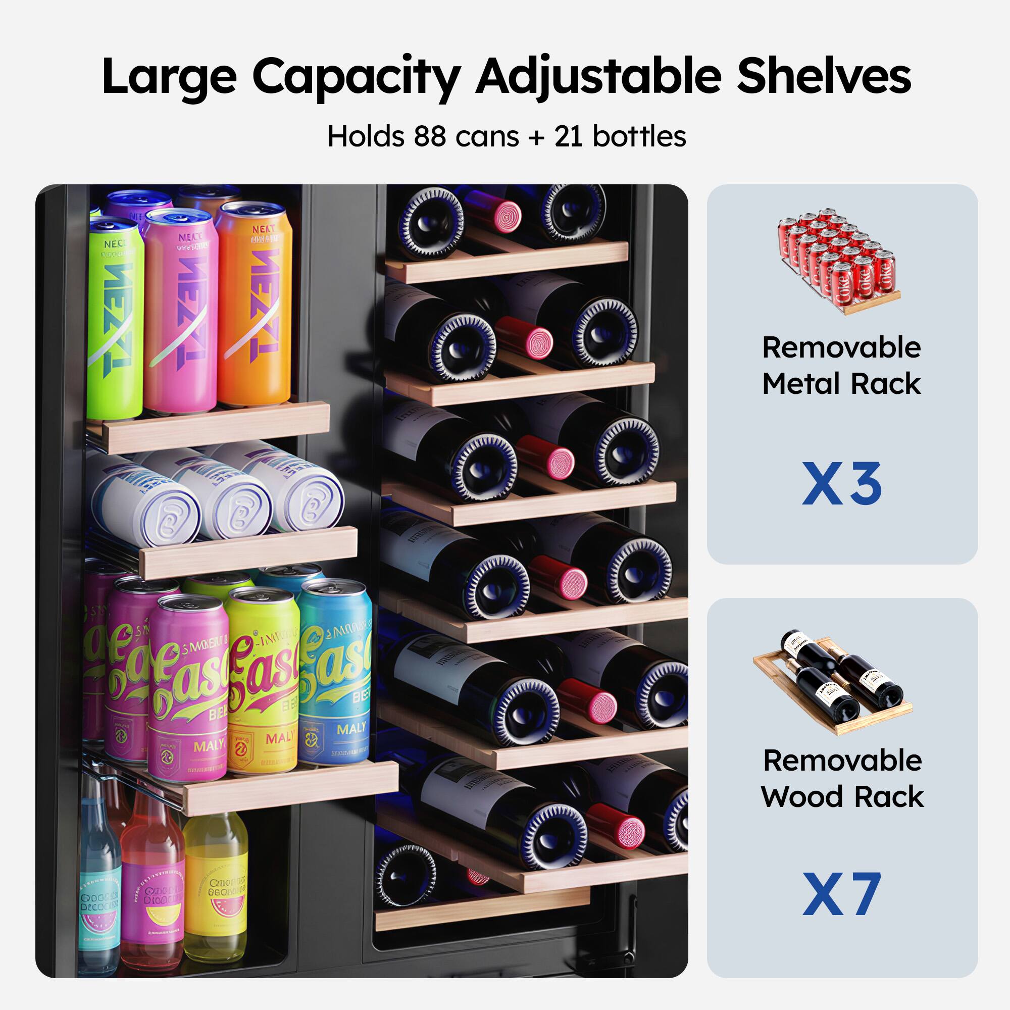 Large Capacity Adjustable Shelves  
Holds 88 cans + 21 bottles  

NEC 10 TAZAU NEA NE BOH I va ZE TAZAU MulS C C C  
Removable Metal Rack X3  

STY IMO 2MO ae oge S as as BEL as A BE MALT MAL MAI 2 COC  
- Removable Wood Rack 03 COL C DESO CH ecr SeD X7