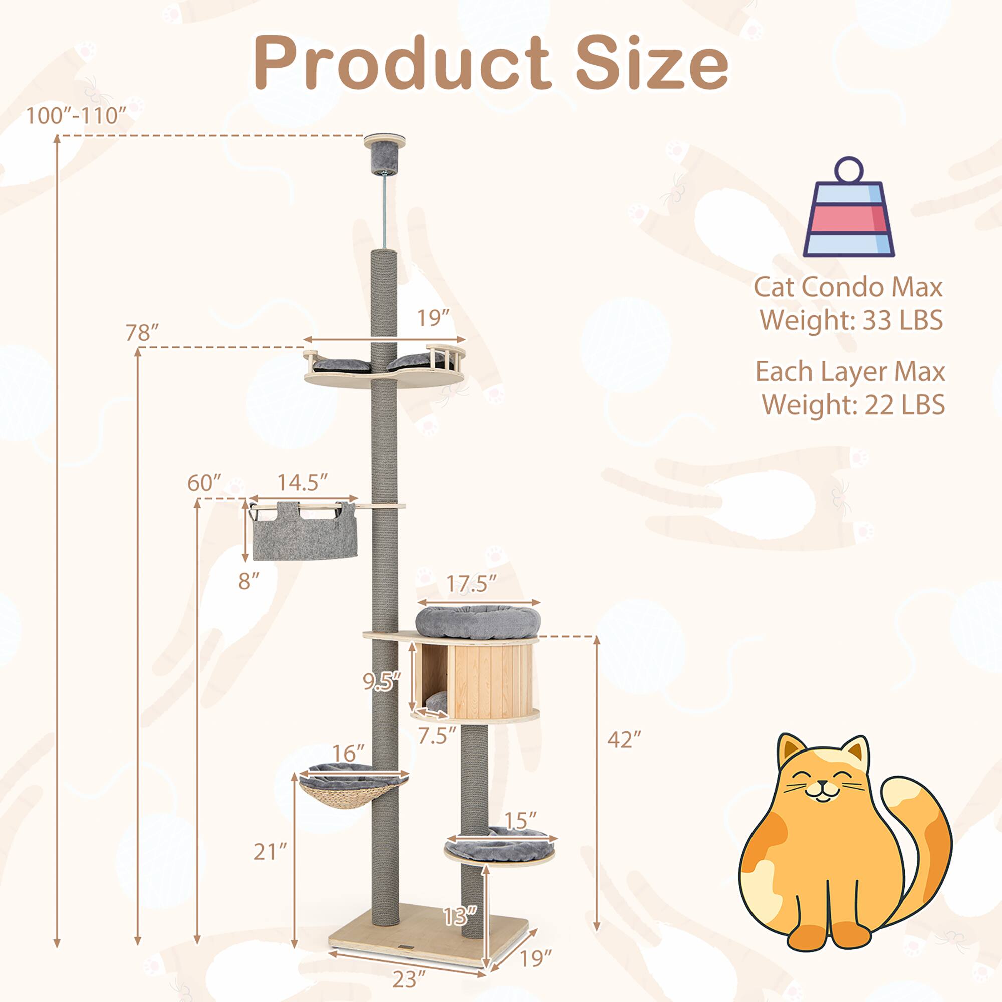 100"-110" Product Size

78" 19" Cat Condo

Max Weight: 33 LBS

Each Layer Max Weight: 22 LBS

60" 14.5" 8" 17.5" 9.5" 16" 7.5" 42" 21" 15" 13" 23" 19"