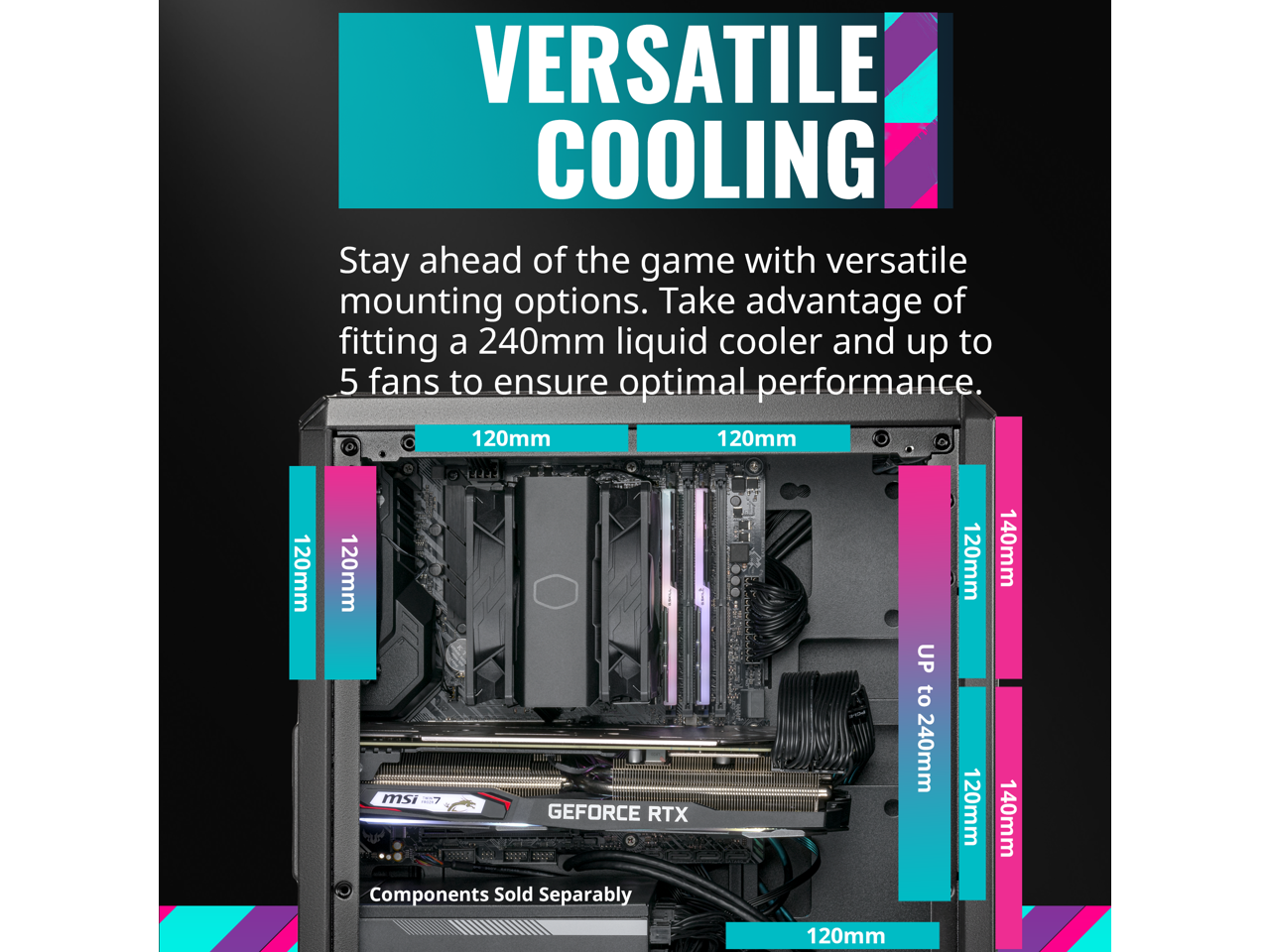 VERSATILE COOLING

Stay ahead of the game with versatile mounting options. Take advantage of fitting a 240mm liquid cooler and up to 5 fans to ensure optimal performance.

120mm 120mm 120mm 120mm  
120mm 120mm 140mm 140mm 120mm  
UP to 240mm

Components Sold Separately