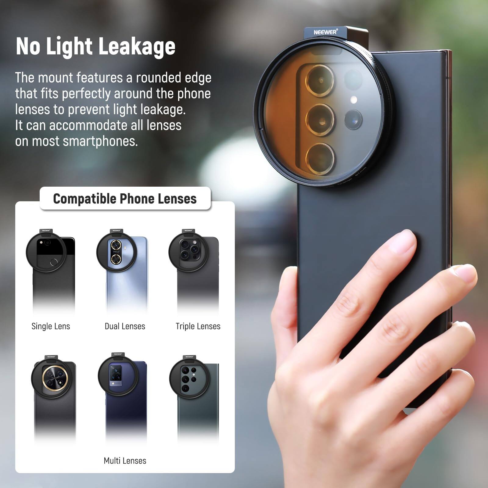No Light Leakage

The mount features a rounded edge that fits perfectly around the phone lenses to prevent light leakage. It can accommodate all lenses on most smartphones.

Compatible Phone Lenses

- Single Lens
- Dual Lenses
- Triple Lenses
- Multi Lenses