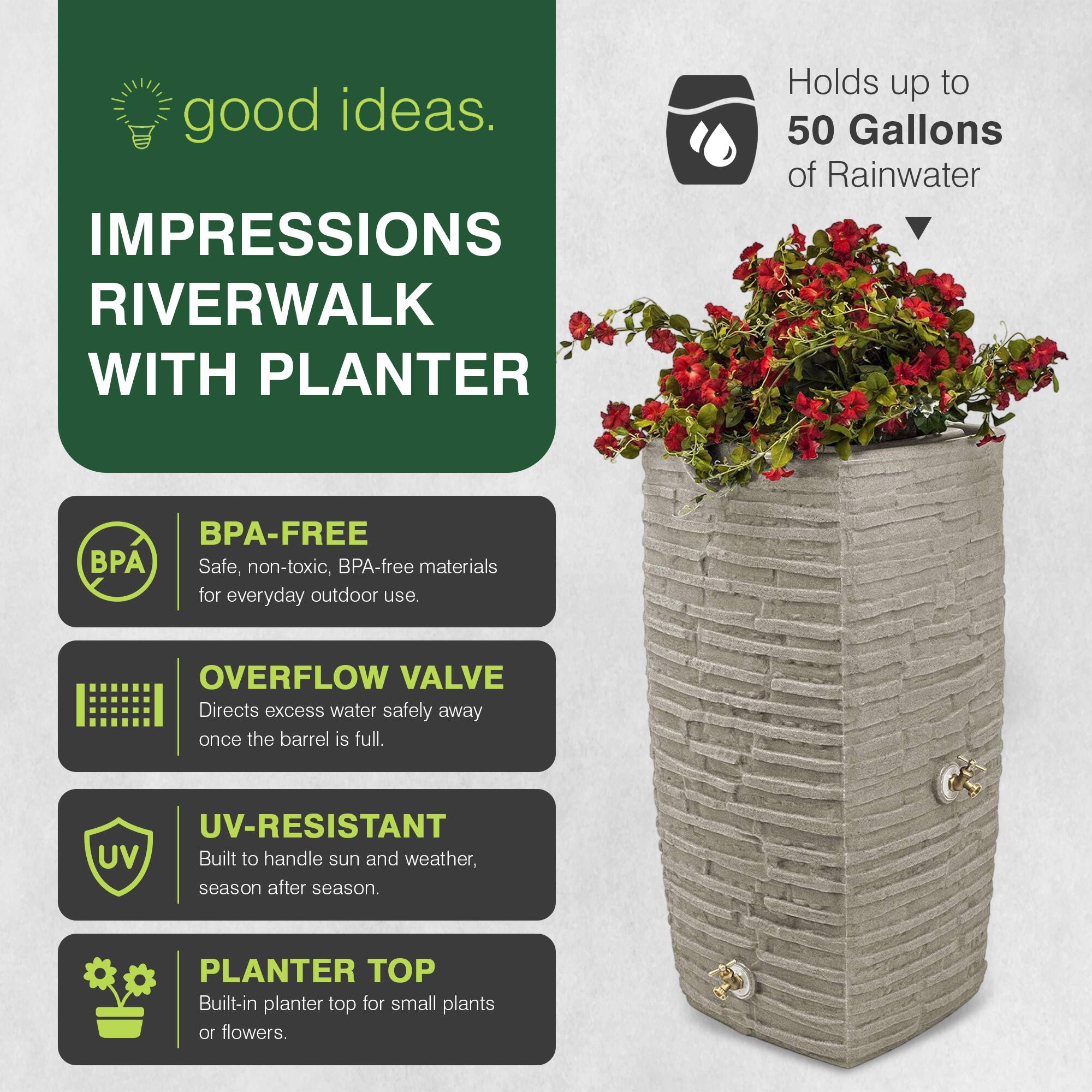 good ideas.  
IMPRESSIONS RIVERWALK WITH PLANTER  
Holds up to 50 Gallons of Rainwater  
BPA-FREE  
Safe, non-toxic, BPA-free materials for everyday outdoor use.  
OVERFLOW VALVE  
Directs excess water safely away once the barrel is full.  
UV-RESISTANT  
Built to handle sun and weather, season after season.  
PLANTER TOP  
Built-in planter top for small plants or flowers.