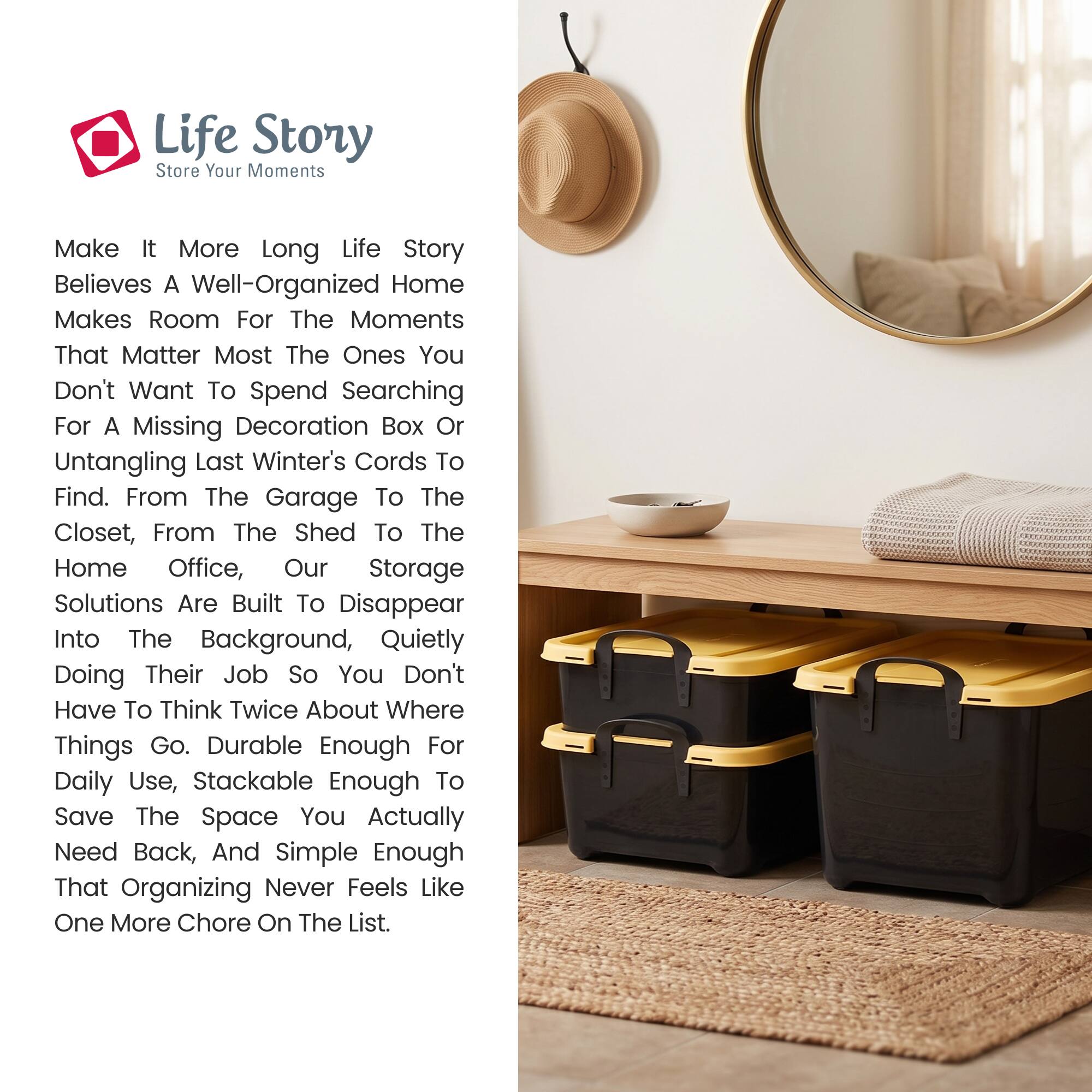 Life Story  
Store Your Moments

Make It More Long Life Story  
Believes A Well-Organized Home Makes Room For The Moments That Matter Most The Ones You Don't Want To Spend Searching For A Missing Decoration Box Or Untangling Last Winter's Cords To Find. From The Garage To The Closet, From The Shed To The Home Office, Our Storage Solutions Are Built To Disappear Into The Background, Quietly Doing Their Job So You Don't Have To Think Twice About Where Things Go. Durable Enough For Daily Use, Stackable Enough To Save The Space You Actually Need Back, And Simple Enough That Organizing Never Feels Like One More Chore On The List.
