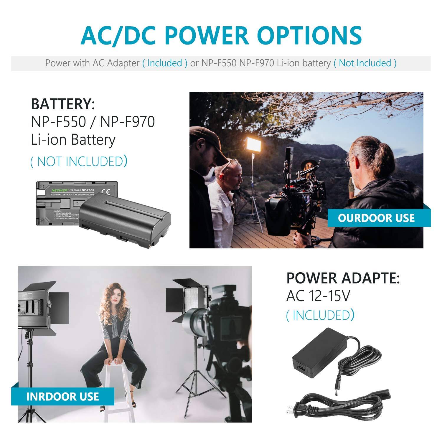 AC/DC POWER OPTIONS  
Power with AC Adapter (Included) or NP-F550 NP-F970 Li-ion battery (Not Included)  

BATTERY:  
NP-F550 / NP-F970 Li-ion Battery  
(NOT INCLUDED)  

POWER ADAPTE:  
AC 12-15V  
(INCLUDED)  

OURDOOR USE  
INRDOOR USE