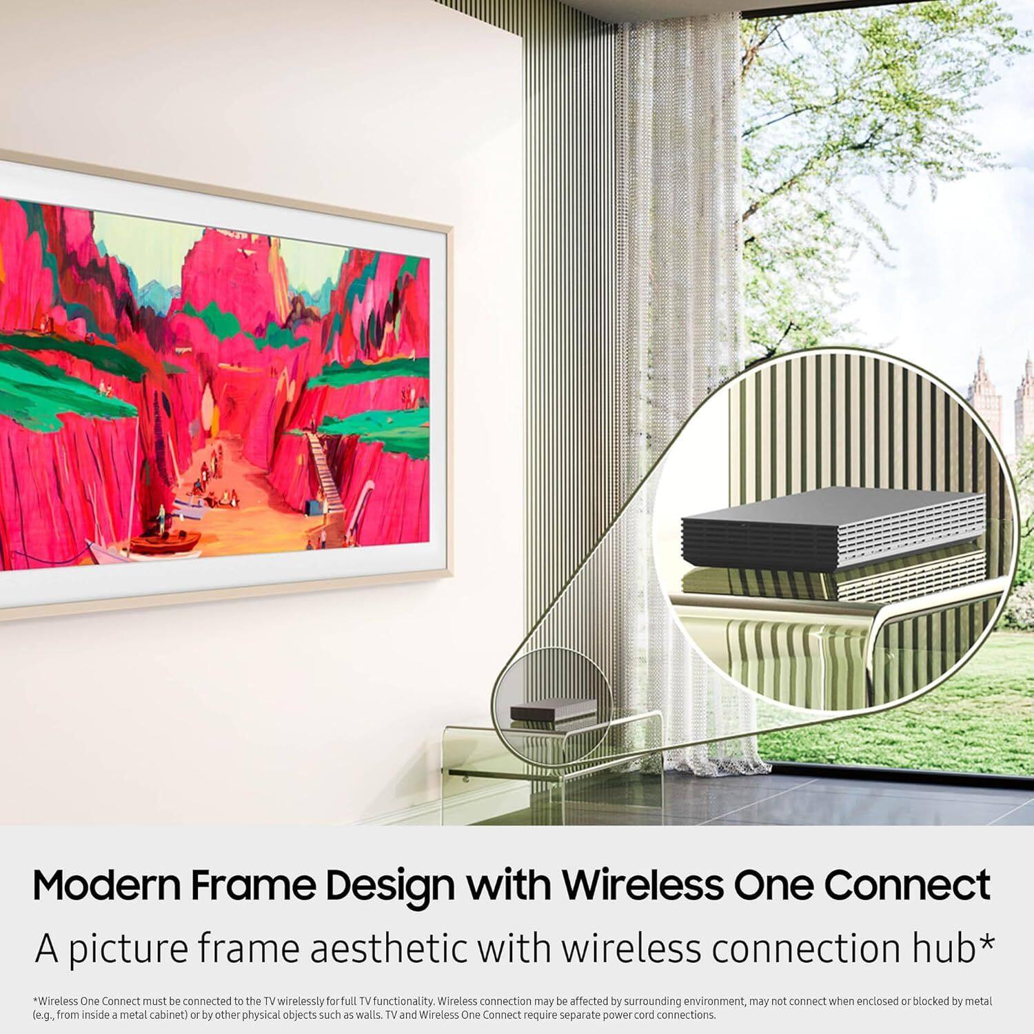Modern Frame Design with Wireless One Connect  
A picture frame aesthetic with wireless connection hub*  

*Wireless One Connect must be connected to the TV wirelessly for full TV functionality. Wireless connection may be affected by surrounding environment, may not connect when enclosed or blocked by metal (e.g., from inside a metal cabinet) or by other physical objects such as walls. TV and Wireless One Connect require separate power cord connections.