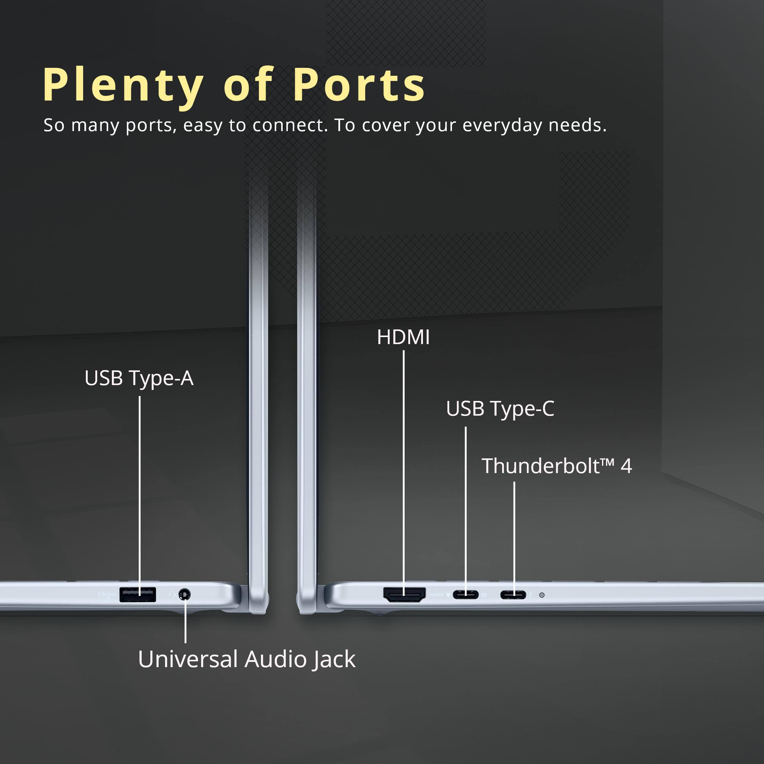 Plenty of Ports

So many ports, easy to connect. To cover your everyday needs.

- HDMI
- USB Type-A
- USB Type-C
- Thunderbolt™ 4
- Universal Audio Jack