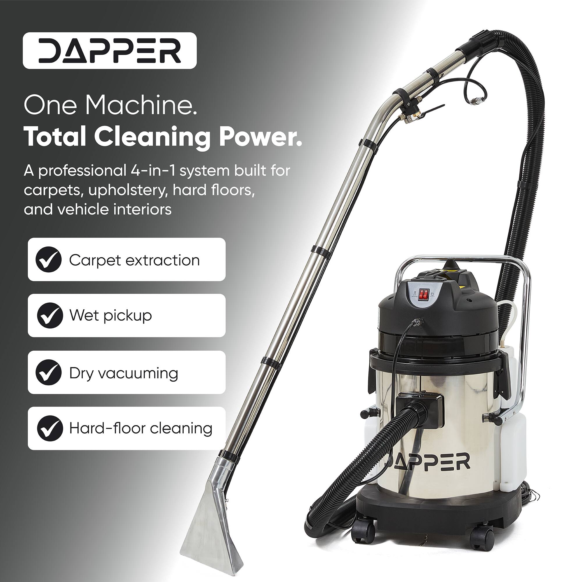 DAPPER  
One Machine. Total Cleaning Power.  
A professional 4-in-1 system built for carpets, upholstery, hard floors, and vehicle interiors  
- Carpet extraction  
- Wet pickup  
- Dry vacuuming  
- Hard-floor cleaning
