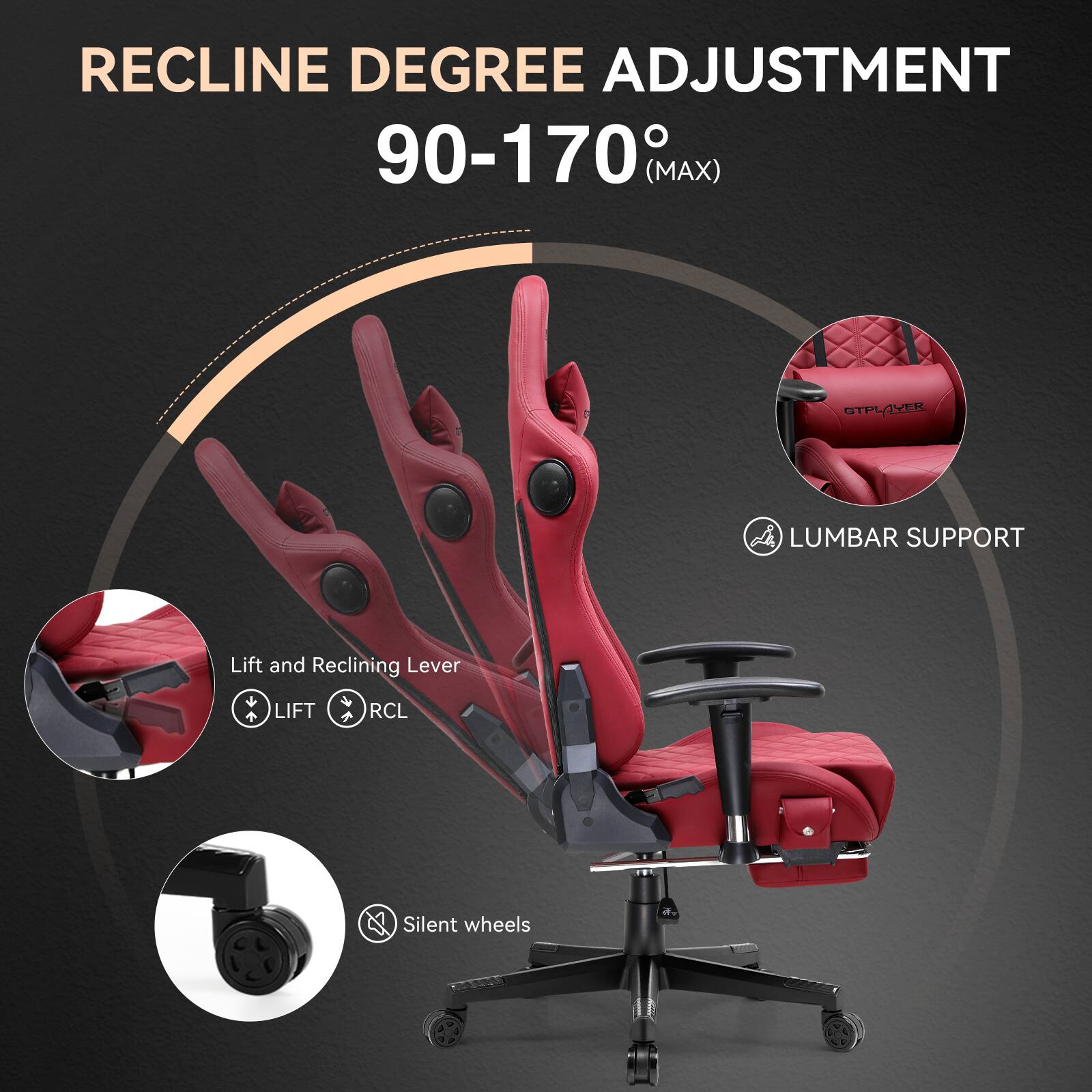 RECLINE DEGREE ADJUSTMENT  
90-170° (MAX)  

LUMBAR SUPPORT  

Lift and Reclining Lever  
LIFT RCL  

Silent wheels