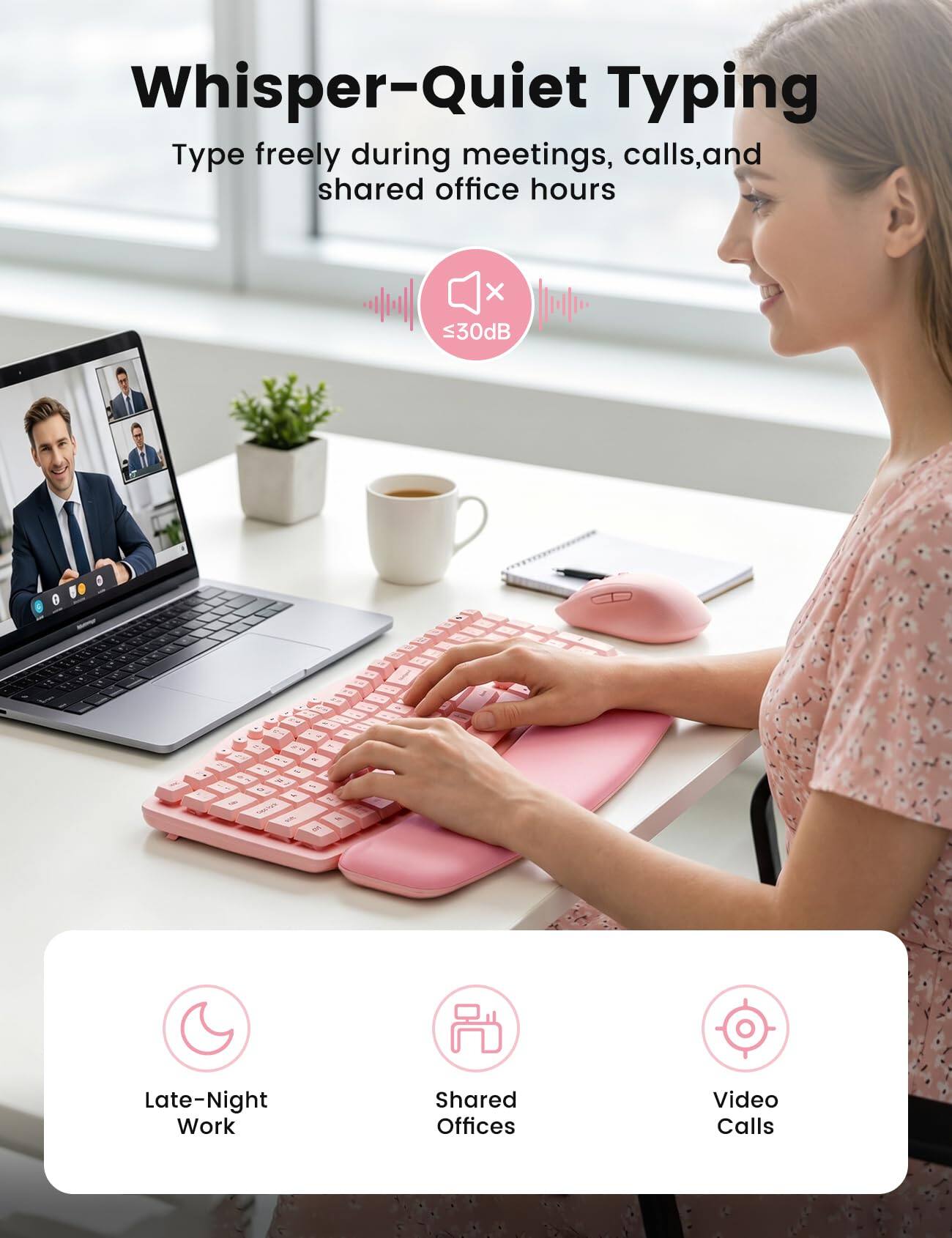 Whisper-Quiet Typing  
Type freely during meetings, calls, and shared office hours  
≤30dB  

Late-Night Work  
Shared Offices  
Video Calls