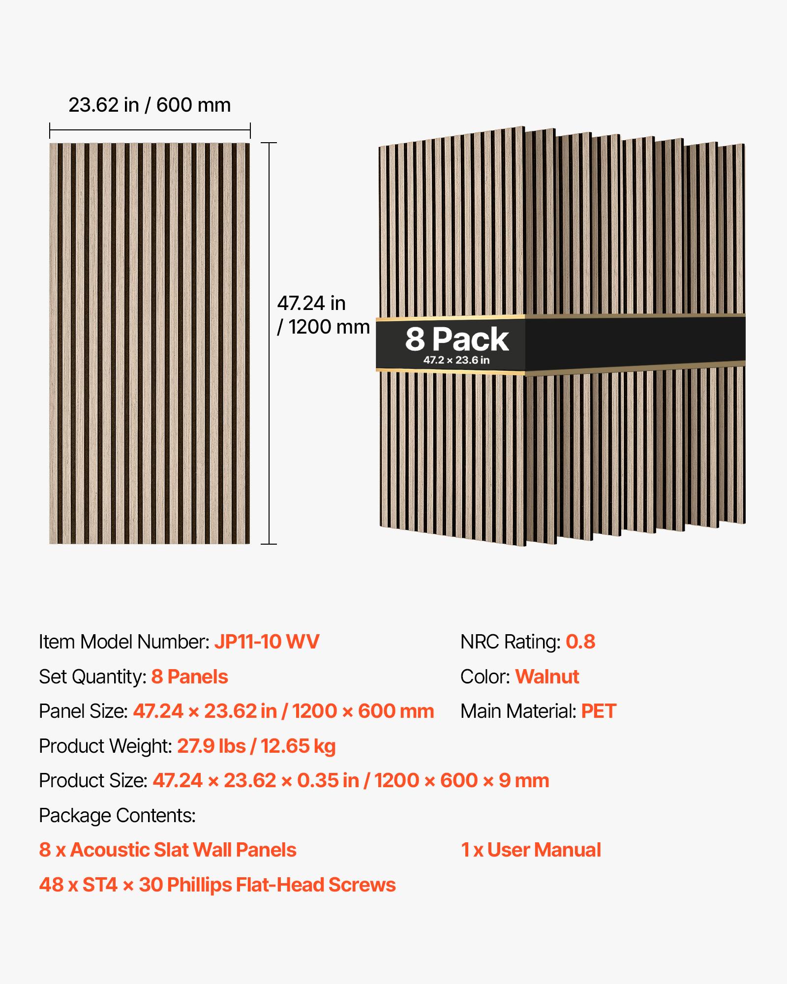 23.62 in / 600 mm  
47.24 in / 1200 mm  
8 Pack 47.2 x 23.6 in  

Item Model Number: JP11-10 WV  
Set Quantity: 8 Panels  
Panel Size: 47.24 X 23.62 in / 1200 X 600 mm  
NRC Rating: 0.8  
Color: Walnut  
Main Material: PET  

Product Weight: 27.9 lbs / 12.65 kg  
Product Size: 47.24 X 23.62 X 0.35 in / 1200 X 600 x 9 mm  

Package Contents:  
8 X Acoustic Slat Wall Panels  
1 X User Manual  
48 X ST4 X 30 Phillips Flat-Head Screws