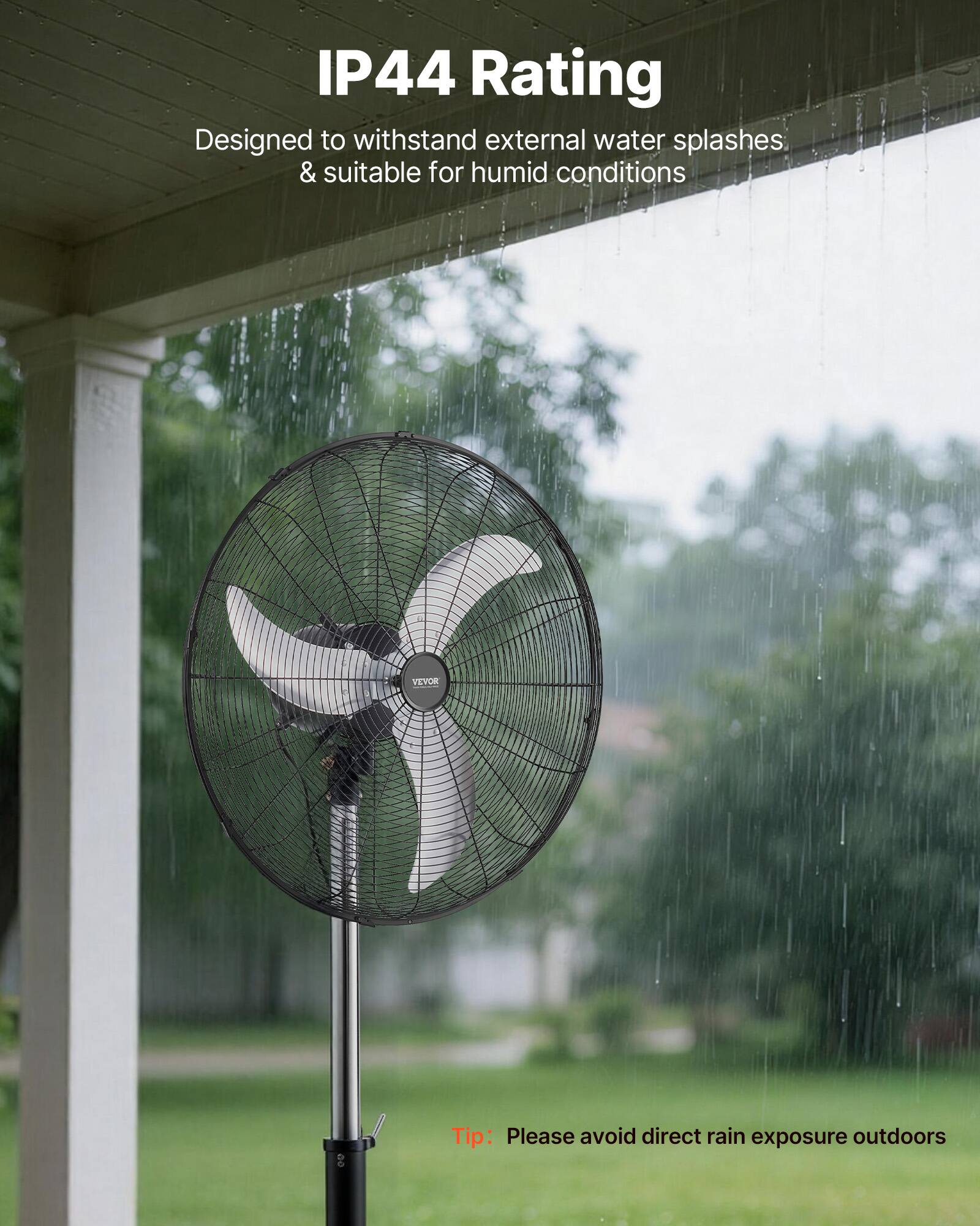 IP44 Rating  
Designed to withstand external water splashes & suitable for humid conditions  

VEYOR  
Tip: Please avoid direct rain exposure outdoors