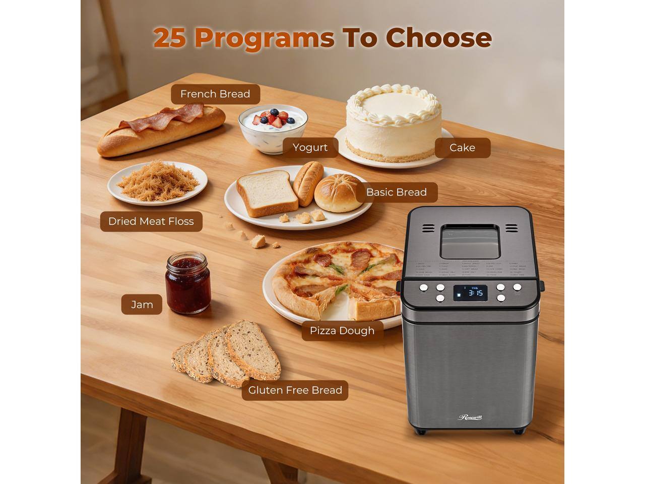 25 Programs To Choose  
French Bread  
Yogurt  
Cake  
Basic Bread  
Dried Meat Floss  
Jam  
Pizza Dough  
Gluten Free Bread