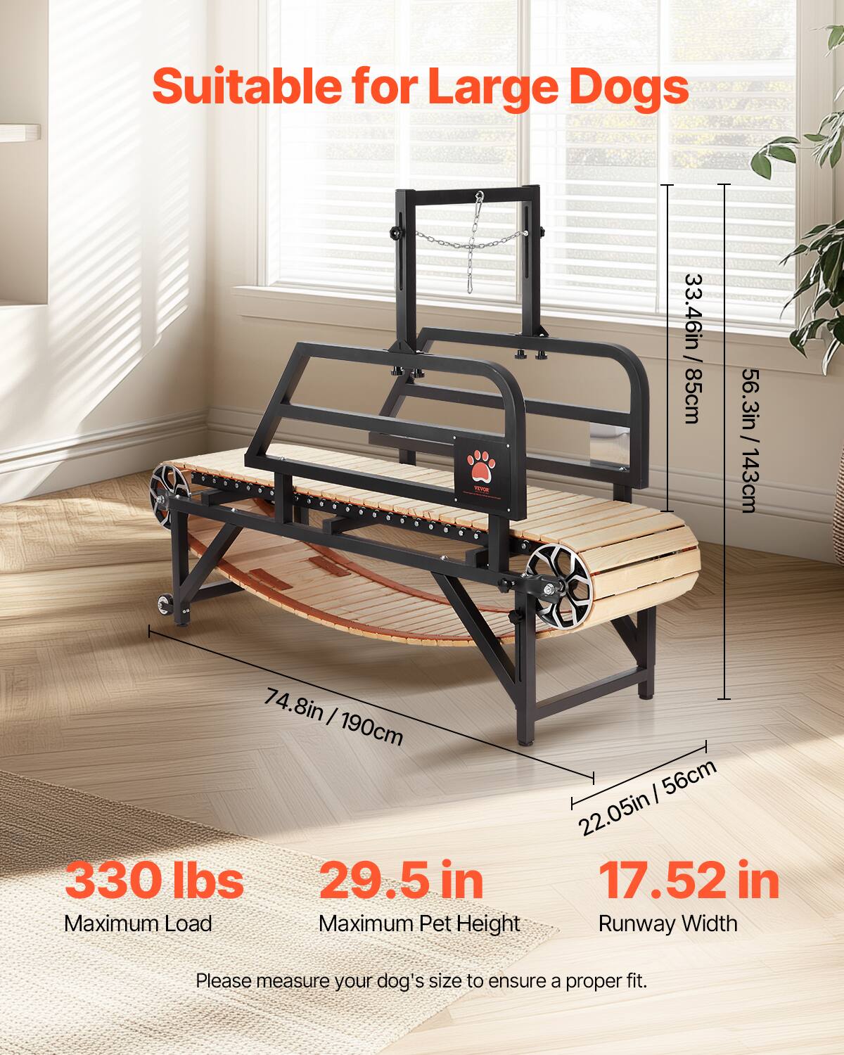 Suitable for Large Dogs

33.46in / 85cm
56.3in / 143cm
74.8in / 190cm
330 lbs
29.5 in
56cm
22.05in
17.52 in
Runway Width
Please measure your dog's size to ensure a proper fit.