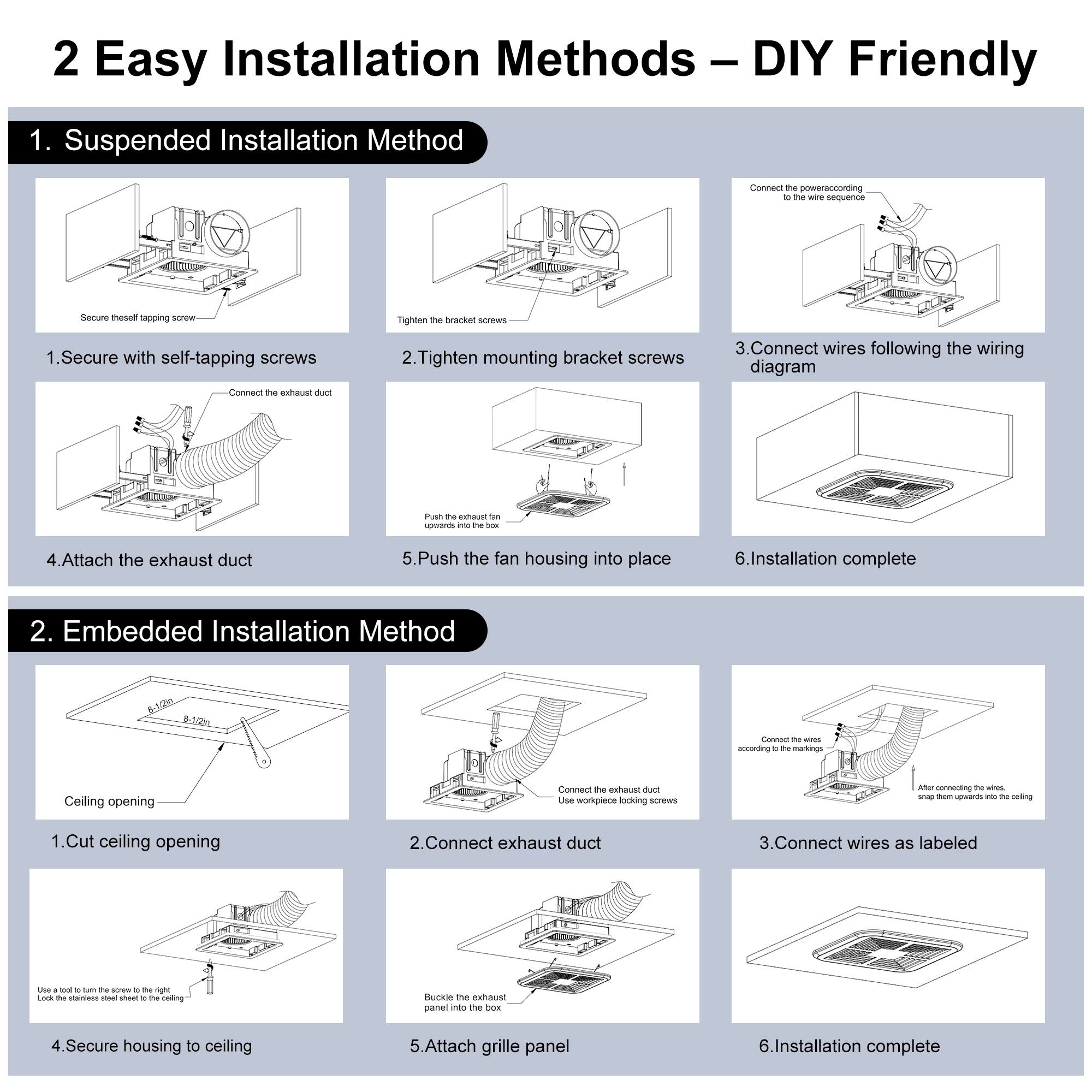 2 Easy Installation Methods - DIY Friendly

1. Suspended Installation Method
1. Secure with self-tapping screws
2. Tighten mounting bracket screws
3. Connect wires following the wiring diagram
4. Attach the exhaust duct
5. Push the fan housing into place
6. Installation complete

2. Embedded Installation Method
1. Cut ceiling opening
2. Connect exhaust duct
3. Connect wires as labeled
4. Secure housing to ceiling
5. Attach grille panel
6. Installation complete